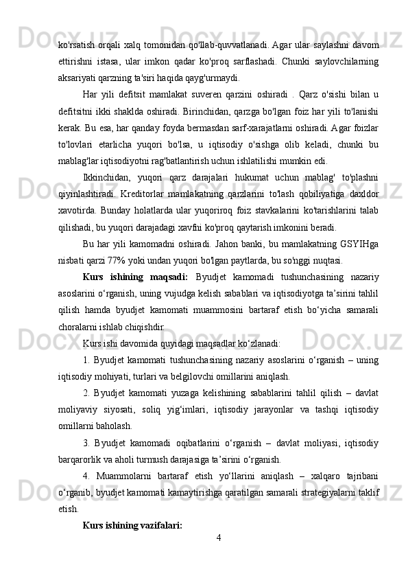 ko'rsatish   orqali   xalq   tomonidan   qo'llab-quvvatlanadi.  Agar   ular   saylashni   davom
ettirishni   istasa,   ular   imkon   qadar   ko'proq   sarflashadi.   Chunki   saylovchilarning
aksariyati qarzning ta'siri haqida qayg'urmaydi.
Har   yili   defitsit   mamlakat   suveren   qarzini   oshiradi   .   Qarz   o'sishi   bilan   u
defitsitni  ikki  shaklda oshiradi. Birinchidan, qarzga bo'lgan foiz har  yili to'lanishi
kerak. Bu esa, har qanday foyda bermasdan sarf-xarajatlarni oshiradi. Agar foizlar
to'lovlari   etarlicha   yuqori   bo'lsa,   u   iqtisodiy   o'sishga   olib   keladi,   chunki   bu
mablag'lar iqtisodiyotni rag'batlantirish uchun ishlatilishi mumkin edi.
Ikkinchidan,   yuqori   qarz   darajalari   hukumat   uchun   mablag'   to'plashni
qiyinlashtiradi.   Kreditorlar   mamlakatning   qarzlarini   to'lash   qobiliyatiga   daxldor
xavotirda.   Bunday   holatlarda   ular   yuqoriroq   foiz   stavkalarini   ko'tarishlarini   talab
qilishadi, bu yuqori darajadagi xavfni ko'proq qaytarish imkonini beradi.
Bu   har   yili   kamomadni   oshiradi.   Jahon   banki,   bu   mamlakatning   GSYIHga
nisbati qarzi 77% yoki undan yuqori bo'lgan paytlarda, bu so'nggi nuqtasi.
Kurs   ishining   maqsadi:   Byudjet   kamomadi   tushunchasining   nazariy
asoslarini o‘rganish, uning vujudga kelish sabablari va iqtisodiyotga ta’sirini tahlil
qilish   hamda   byudjet   kamomati   muammosini   bartaraf   etish   bo‘yicha   samarali
choralarni ishlab chiqishdir.
Kurs ishi davomida quyidagi maqsadlar ko‘zlanadi:
1.   Byudjet   kamomati   tushunchasining   nazariy   asoslarini   o‘rganish   –   uning
iqtisodiy mohiyati, turlari va belgilovchi omillarini aniqlash.
2.   Byudjet   kamomati   yuzaga   kelishining   sabablarini   tahlil   qilish   –   davlat
moliyaviy   siyosati,   soliq   yig‘imlari,   iqtisodiy   jarayonlar   va   tashqi   iqtisodiy
omillarni baholash.
3.   Byudjet   kamomadi   oqibatlarini   o‘rganish   –   davlat   moliyasi,   iqtisodiy
barqarorlik va aholi turmush darajasiga ta’sirini o‘rganish.
4.   Muammolarni   bartaraf   etish   yo‘llarini   aniqlash   –   xalqaro   tajribani
o‘rganib, byudjet kamomati kamaytirishga qaratilgan samarali strategiyalarni taklif
etish.
Kurs ishining vazifalari: 
4