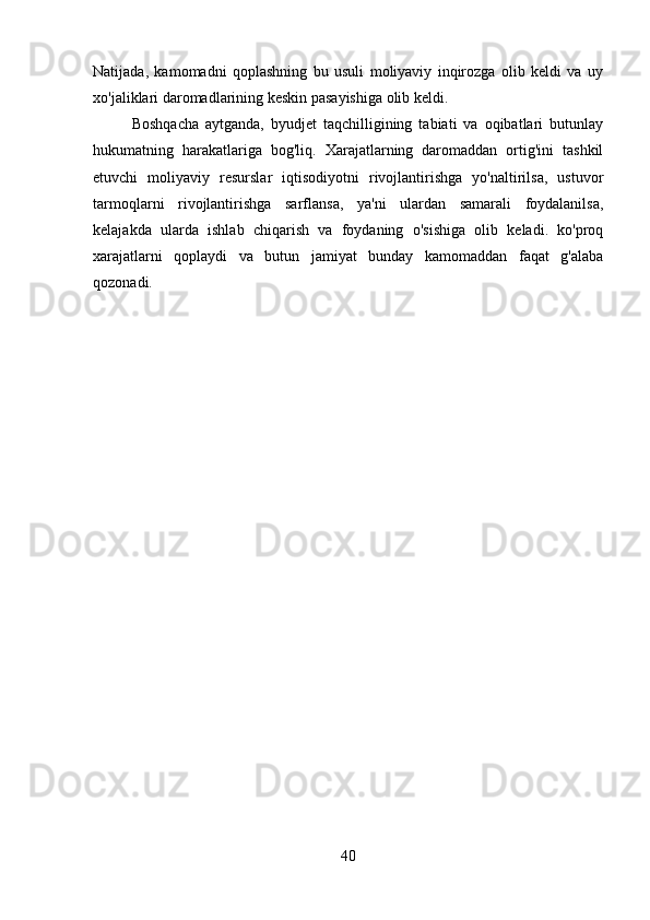 Natijada,   kamomadni   qoplashning   bu   usuli   moliyaviy   inqirozga   olib   keldi   va   uy
xo'jaliklari daromadlarining keskin pasayishiga olib keldi.
Boshqacha   aytganda,   byudjet   taqchilligining   tabiati   va   oqibatlari   butunlay
hukumatning   harakatlariga   bog'liq.   Xarajatlarning   daromaddan   ortig'ini   tashkil
etuvchi   moliyaviy   resurslar   iqtisodiyotni   rivojlantirishga   yo'naltirilsa,   ustuvor
tarmoqlarni   rivojlantirishga   sarflansa,   ya'ni   ulardan   samarali   foydalanilsa,
kelajakda   ularda   ishlab   chiqarish   va   foydaning   o'sishiga   olib   keladi.   ko'proq
xarajatlarni   qoplaydi   va   butun   jamiyat   bunday   kamomaddan   faqat   g'alaba
qozonadi.
40