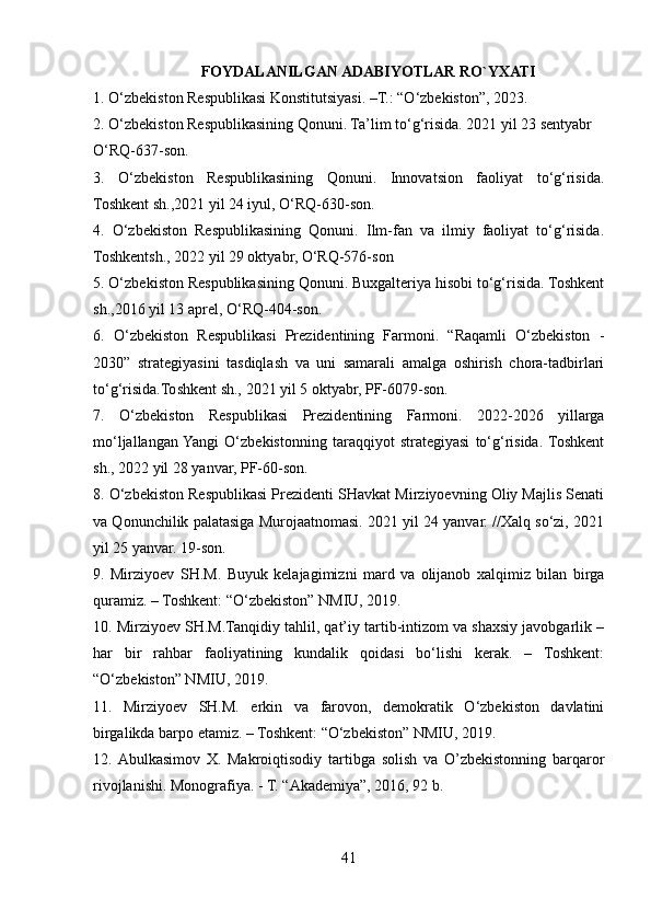 FOYDALANILGAN ADABIYOTLAR RO`YXATI
1. O‘zbekiston Respublikasi Konstitutsiyasi. –T.: “O‘zbekiston”, 2023.
2. O‘zbekiston Respublikasining Qonuni. Ta’lim to‘g‘risida. 2021 yil 23 sentyabr 
O‘RQ-637-son.
3.   O‘zbekiston   Respublikasining   Qonuni.   Innovatsion   faoliyat   to‘g‘risida.
Toshkent sh.,2021 yil 24 iyul, O‘RQ-630-son.
4.   O‘zbekiston   Respublikasining   Qonuni.   Ilm-fan   va   ilmiy   faoliyat   to‘g‘risida.
Toshkentsh., 2022 yil 29 oktyabr, O‘RQ-576-son
5. O‘zbekiston Respublikasining Qonuni. Buxgalteriya hisobi to‘g‘risida. Toshkent
sh.,2016 yil 13 aprel, O‘RQ-404-son.
6.   O‘zbekiston   Respublikasi   Prezidentining   Farmoni.   “Raqamli   O‘zbekiston   -
2030”   strategiyasini   tasdiqlash   va   uni   samarali   amalga   oshirish   chora-tadbirlari
to‘g‘risida.Toshkent sh., 2021 yil 5 oktyabr, PF-6079-son.
7.   O‘zbekiston   Respublikasi   Prezidentining   Farmoni.   2022-2026   yillarga
mo‘ljallangan  Yangi   O‘zbekistonning   taraqqiyot   strategiyasi   to‘g‘risida.  Toshkent
sh., 2022 yil 28 yanvar, PF-60-son.
8. O‘zbekiston Respublikasi Prezidenti SHavkat Mirziyoevning Oliy Majlis Senati
va Qonunchilik palatasiga Murojaatnomasi. 2021 yil 24 yanvar. //Xalq so‘zi, 2021
yil 25 yanvar. 19-son.
9.   Mirziyoev   SH.M.   Buyuk   kelajagimizni   mard   va   olijanob   xalqimiz   bilan   birga
quramiz. – Toshkent: “O‘zbekiston” NMIU, 2019.
10. Mirziyoev SH.M.Tanqidiy tahlil, qat’iy tartib-intizom va shaxsiy javobgarlik –
har   bir   rahbar   faoliyatining   kundalik   qoidasi   bo‘lishi   kerak.   –   Toshkent:
“O‘zbekiston” NMIU, 2019.
11.   Mirziyoev   SH.M.   erkin   va   farovon,   demokratik   O‘zbekiston   davlatini
birgalikda barpo etamiz. – Toshkent: “O‘zbekiston” NMIU, 2019.
12.  Abulkasimov   X.   Makroiqtisodiy   tartibga   solish   va   O’zbekistonning   barqaror
rivojlanishi. Monografiya. - T. “Akademiya”, 2016, 92 b.
41 