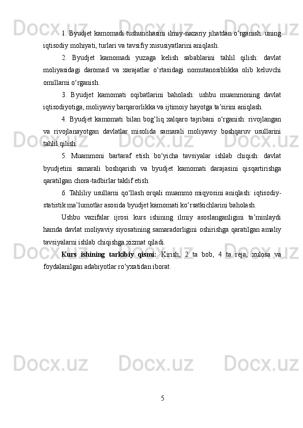1. Byudjet kamomadi tushunchasini ilmiy-nazariy jihatdan o‘rganish: uning
iqtisodiy mohiyati, turlari va tavsifiy xususiyatlarini aniqlash.
2.   Byudjet   kamomadi   yuzaga   kelish   sabablarini   tahlil   qilish:   davlat
moliyasidagi   daromad   va   xarajatlar   o‘rtasidagi   nomutanosiblikka   olib   keluvchi
omillarni o‘rganish.
3.   Byudjet   kamomati   oqibatlarini   baholash:   ushbu   muammoning   davlat
iqtisodiyotiga, moliyaviy barqarorlikka va ijtimoiy hayotga ta’sirini aniqlash.
4.   Byudjet   kamomati   bilan   bog‘liq   xalqaro   tajribani   o‘rganish:   rivojlangan
va   rivojlanayotgan   davlatlar   misolida   samarali   moliyaviy   boshqaruv   usullarini
tahlil qilish.
5.   Muammoni   bartaraf   etish   bo‘yicha   tavsiyalar   ishlab   chiqish:   davlat
byudjetini   samarali   boshqarish   va   byudjet   kamomati   darajasini   qisqartirishga
qaratilgan chora-tadbirlar taklif etish.
6. Tahliliy usullarni qo‘llash orqali  muammo miqyosini  aniqlash:  iqtisodiy-
statistik ma’lumotlar asosida byudjet kamomati ko‘rsatkichlarini baholash.
Ushbu   vazifalar   ijrosi   kurs   ishining   ilmiy   asoslanganligini   ta’minlaydi
hamda davlat moliyaviy siyosatining samaradorligini oshirishga qaratilgan amaliy
tavsiyalarni ishlab chiqishga xizmat qiladi.
Kurs   ishining   tarkibiy   qismi:   Kirish,   2   ta   bob,   4   ta   reja,   xulosa   va
foydalanilgan adabiyotlar ro’yxatidan iborat.
5 