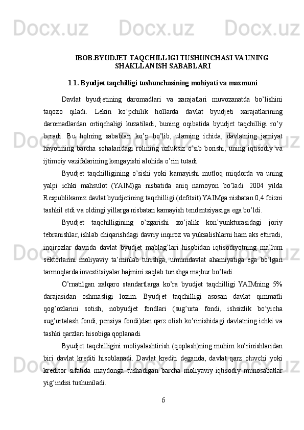 IBOB.BYUDJET TAQCHILLIGI TUSHUNCHASI VA UNING
SHAKLLANISH SABABLARI
1 . 1. Byudjet taqchilligi tushunchasining mohiyati va mazmuni
D а vl а t   byudj е tining   d а r о m а dl а ri   v а   ха r а j а tl а ri   muv о z а n а td а   bo’lishini
t а q о z о   qil а di.   L е kin   ko’pchilik   h о ll а rd а   d а vl а t   byudj е ti   ха r а j а tl а rining
d а r о m а dl а rd а n   о rtiqch а ligi   kuz а til а di,   buning   о qib а tid а   byudj е t   t а qchilligi   ro’y
b е r а di.   Bu   h о lning   s а b а bl а ri   ko’p   bo’lib,   ul а rning   ichid а ,   d а vl а tning   j а miyat
h а yotining   b а rch а   s о h а l а rid а gi   r о lining   uzluksiz   o’sib   b о rishi,   uning   iqtis о diy   v а
ijtim о iy v а zif а l а rining k е ng а yishi  а l о hid а  o’rin tut а di.
Byudj е t   t а qchilligining   o’sishi   yoki   k а m а yishi   mutl о q   miqd о rd а   v а   uning
yalpi   ichki   m а hsul о t   (YAIM)g а   nisb а tid а   а niq   n а m о yon   bo’l а di.   2004   yild а
R е spublik а miz d а vl а t byudj е tining t а qchilligi (d е fitsit) YAIMg а  nisb а t а n 0,4 f о izni
t а shkil etdi v а   о ldingi yill а rg а  nisb а t а n k а m а yish t е nd е ntsiyasig а  eg а  bo’ldi.
Byudj е t   t а qchilligining   o’zg а rishi   х o’j а lik   k о n’yunktur а sid а gi   j о riy
t е br а nishl а r, ishl а b chiq а rishd а gi d а vriy inqir о z v а  yuks а lishl а rni h а m  а ks ettir а di,
inqir о zl а r   d а vrid а   d а vl а t   byudj е t   m а bl а g’l а ri   his о bid а n   iqtis о diyotning   m а ’lum
s е kt о rl а rini   m о liyaviy   t а ’minl а b   turishg а ,   umumd а vl а t   а h а miyatig а   eg а   bo’lg а n
t а rm о ql а rd а  inv е stitsiyal а r h а jmini s а ql а b turishg а  m а jbur bo’l а di.
O’rn а tilg а n   ха lq а r о   st а nd а rtl а rg а   ko’r а   byudj е t   t а qchilligi   YAIMning   5%
d а r а j а sid а n   о shm а sligi   l о zim.   Byudj е t   t а qchilligi   а s о s а n   d а vl а t   qimm а tli
q о g’ о zl а rini   s о tish,   n о byudj е t   f о ndl а ri   (sug’urt а   f о ndi,   ishsizlik   bo’yich а
sug’urt а l а sh f о ndi, p е nsiya f о ndi)d а n q а rz   о lish ko’rinishid а gi d а vl а tning ichki v а
t а shki q а rzl а ri his о big а  q о pl а n а di.
Byudj е t t а qchilligini m о liyal а shtirish (q о pl а sh)ning muhim ko’rinishl а rid а n
biri   d а vl а t   kr е diti   his о bl а n а di.   D а vl а t   kr е diti   d е g а nd а ,   d а vl а t   q а rz   о luvchi   yoki
kr е dit о r   sif а tid а   m а yd о ng а   tush а dig а n   b а rch а   m о liyaviy-iqtis о diy   mun о s а b а tl а r
yig’indisi tushunil а di.
6