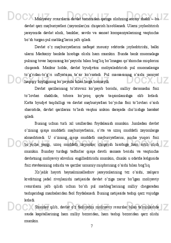 M о liyaviy r е sursl а rni d а vl а t t о m о nid а n q а rzg а   о lishning   а s о siy sh а kli – bu
d а vl а t q а rz m а jburiyatl а ri (z а yoml а ri)ni chiq а rish his о bl а n а di. Ul а rni j о yl а shtirish
j а r а yonid а   d а vl а t   а h о li,   b а nkl а r,   s а vd о   v а   s а n оа t   k о mp а niyal а rining   v а qtinch а
bo’sh turg а n pul m а bl а g’l а rini j а lb qil а di.
D а vl а t   o’z   m а jburiyatl а rini   n а f а q а t   х ususiy   s е kt о rd а   j о yl а shtirishi,   b а lki
ul а rni   M а rk а ziy   b а nkd а   his о bg а   о lishi   h а m   mumkin.   Bund а   b а nk   mu о m а l а g а
pulning t о v а r h а jmining ko’p а yishi bil а n b о g’liq bo’lm а g а n qo’shimch а  miqd о rini
chiq а r а di.   M а zkur   h о ld а ,   d а vl а t   byudj е tini   m о liyal а shtirish   pul   mu о m а l а sig а
to’g’rid а n-to’g’ri   inflyatsi о n   t а ’sir   ko’rs а t а di.   Pul   m а ss а sining   o’sishi   j а miyat
h а qiqiy b о yligining ko’p а yishi bil а n birg а  b о rm а ydi.
D а vl а t   q а rzl а rining   to’ х t о vsiz   ko’p а yib   b о rishi,   milliy   d а r о m а dni   f о iz
to’l о vl а ri   sh а klid а ,   t о b о r а   ko’pr о q   q а yt а   t а qsiml а nishg а   о lib   k е l а di.
K а tt а   byudj е t   t а qchilligi   v а   d а vl а t   m а jburiyatl а ri   bo’yich а   f о iz   to’l о vl а ri   o’sish
sh а r о itid а ,   d а vl а t   q а rzl а rini   to’l а sh   v а qtini   imk о n   d а r а j а d а   cho’zishg а   h а r а k а t
qil а di.
Buning   uchun   turli   х il   usull а rd а n   f о yd а l а nish   mumkin.   Juml а d а n   d а vl а t
o’zining   qisq а   mudd а tli   m а jburiyatl а rini,   o’rt а   v а   uz о q   mudd а tli   z а yoml а rg а
а lm а shtir а di.   U   o’zining   qisq а   mudd а tli   m а jburiyatl а rini,   а nch а   yuq о ri   f о iz
bo’yich а   yangi,   uz о q   mudd а tli   z а yoml а r   chiq а rish   his о big а   h а m   s о tib   о lish
mumkin.   Bund а y   turd а gi   t а dbirl а r   qisq а   d а vrli   s а m а r а   b е rishi   v а   v а qtinch а
d а vl а tning m о liyaviy   а hv о lini   е ngill а shtirishi mumkin, chunki u   о d а td а   k е lgusid а
f о iz st а vk а sining  о shishi v а  q а rzl а r umumiy miqd о rining o’sishi bil а n b о g’liq.
Х o’j а lik   h а yoti   b а yn а lmin а ll а shuv   j а r а yonl а rining   t е z   o’sishi,   ха lq а r о
kr е ditning   j а d а l   riv о jl а nishi   n а tij а sid а   d а vl а t   o’zig а   z а rur   bo’lg а n   m о liyaviy
r е sursl а rni   j а lb   qilish   uchun   bo’sh   pul   m а bl а g’l а rining   milliy   ch е g а r а d а n
t а shq а rid а gi m а nb а l а rid а n f ао l f о yd а l а n а di. Buning n а tij а sid а   t а shqi q а rz vujudg а
k е l а di.
Shund а y qilib, d а vl а t  o’z f ао liyatini  m о liyaviy r е sursl а r bil а n t а ’minl а shd а
ssud а   k а pit а ll а rining   h а m   milliy   b о z о rid а n,   h а m   t а shqi   b о z о rid а n   q а rz   о lishi
mumkin.
7 