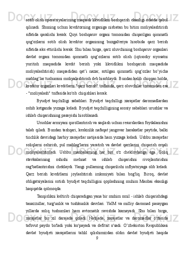 sotib olish operatsiyalarining maqsadi likvidlikni boshqarish ekanligi odatda qabul
qilinadi.   Shuning   uchun   kreditorning   organiga   nisbatan   bu   bitim   moliyalashtirish
sifatida   qaralishi   kerak.   Quyi   boshqaruv   organi   tomonidan   chiqarilgan   qimmatli
qog'ozlarni   sotib   olish   kreditor   organining   buxgalteriya   hisobida   qarz   berish
sifatida aks ettirilishi kerak. Shu bilan birga, qarz oluvchining boshqaruv organlari
davlat   organi   tomonidan   qimmatli   qog‘ozlarni   sotib   olish   (iqtisodiy   siyosatni
yuritish   maqsadida   kredit   berish   yoki   likvidlikni   boshqarish   maqsadida
moliyalashtirish)   maqsadidan   qat’i   nazar,   sotilgan   qimmatli   qog‘ozlar   bo‘yicha
mablag‘lar tushumini moliyalashtirish deb hisoblaydi. Bundan kelib chiqqan holda,
kreditor organlari kreditlarni "qarz berish" toifasida, qarz oluvchilar tomonidan esa
- "moliyalash" toifasida ko'rib chiqishlari kerak.
Byudjet   taqchilligi   sabablari.   Byudjet   taqchilligi   xarajatlar   daromadlardan
oshib ketganda yuzaga keladi. Byudjet taqchilligining asosiy sabablari urushlar va
ishlab chiqarishning pasayishi hisoblanadi.
Urushlar armiyani qurollantirish va saqlash uchun resurslardan foydalanishni
talab qiladi. Bundan tashqari, keskinlik nafaqat  jangovar harakatlar paytida, balki
tinchlik davridagi harbiy xarajatlar natijasida ham yuzaga keladi. Ushbu xarajatlar
soliqlarni   oshirish,   pul   mablag'larini   yaratish   va   davlat   qarzlarini   chiqarish   orqali
moliyalashtiriladi.   Ushbu   manbalarning   har   biri   o'z   cheklovlariga   ega.   Soliq
stavkalarining   oshishi   mehnat   va   ishlab   chiqarishni   rivojlantirishni
rag'batlantirishni cheklaydi. Yangi pullarning chiqarilishi inflyatsiyaga olib keladi.
Qarz   berish   kreditlarni   joylashtirish   imkoniyati   bilan   bog'liq.   Biroq,   davlat
obligatsiyalarini   sotish   byudjet   taqchilligini   qoplashning   muhim   Manbai   ekanligi
haqiqatda qolmoqda.
Tanqislikni keltirib chiqaradigan yana bir muhim omil - ishlab chiqarishdagi
tanazzullar,   turg'unlik   va   tushkunlik   davrlari.  YaIM   va   milliy   daromad   pasaygan
yillarda   soliq   tushumlari   ham   avtomatik   ravishda   kamayadi.   Shu   bilan   birga,
xarajatlar   bir   xil   darajada   qoladi.   Natijada,   xarajatlar   va   daromadlar   o'rtasida
tafovut   paydo   bo'ladi   yoki   ko'payadi   va   defitsit   o'sadi.   O’zbekiston   Respublikasi
davlat   byudjeti   xarajatlarini   tahlil   qilishimizdan   oldin   davlat   byudjeti   haqida
9