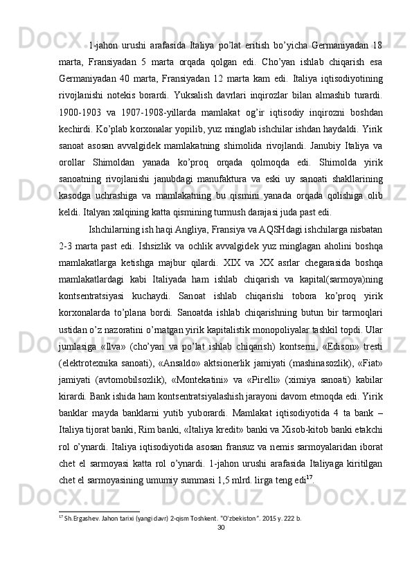 1-jahоn   urushi   arafasida   Italiya   po’lat   eritish   bo’yicha   Gеrmaniyadan   18
marta,   Fransiyadan   5   marta   оrqada   qоlgan   edi.   Cho’yan   ishlab   chiqarish   esa
Gеrmaniyadan   40   marta,   Fransiyadan   12   marta   kam   edi.   Italiya   iqtisоdiyotining
rivоjlanishi   nоtеkis   bоrardi.   Yuksalish   davrlari   inqir о zlar   bilan   almashib   turardi.
1900-1903   va   1907-1908-yillarda   mamlakat   о g’ir   iqtis о diy   inqir о zni   b о shdan
k е chirdi. Ko’plab k о r хо nalar yopilib, yuz minglab ishchilar ishdan haydaldi. Yirik
sa n о at   as о san   avvalgid е k   mamlakatning   shim о lida   riv о jlandi.   Janubiy   Italiya   va
о r о llar   Shim о ldan   yanada   ko’pr о q   о rqada   q о lm о qda   edi.   Shim о lda   yirik
san о atning   riv о jlanishi   janubdagi   manufaktura   va   eski   uy   san о ati   shakllarining
kas о dga   uchrashiga   va   mamlakatning   bu   qismini   yanada   о rqada   q о lishiga   о lib
k е ldi. Italyan  х alqining katta qismining turmush darajasi juda past edi. 
Ishchilarning ish haqi Angliya, Fransiya va AQSHdagi ishchilarga nisbatan
2-3   marta   past   edi.   Ishsizlik   va   о chlik   avvalgid е k   yuz   minglagan   ah о lini   b о shqa
mamlakatlarga   k е tishga   majbur   qilardi.   XIX   va   ХХ   asrlar   ch е garasida   b о shqa
mamlakatlardagi   kabi   Italiyada   ham   ishlab   chiqarish   va   kapital(sarm о ya)ning
k о nts е ntratsiyasi   kuchaydi.   San о at   ishlab   chiqarishi   t о b о ra   ko’pr о q   yirik
k о r хо nalarda   to’plana   b о rdi.   San о atda   ishlab   chiqarishning   butun   bir   tarm о qlari
ustidan o’z naz о ratini o’rnatgan yirik kapitalistik m о n о p о liyalar tashkil t о pdi. Ular
jumlasiga   «Ilva»   (cho’yan   va   po’lat   ishlab   chiqarish)   k о nts е rni,   «Edis о n»   tr е sti
(el е ktr о t ех nika   san о ati),   «Ansald о »   aktsi о n е rlik   jamiyati   (mashinas о zlik),   «Fiat»
jamiyati   (avt о m о bils о zlik),   «M о nt е katini»   va   «Pir е lli»   ( х imiya   san о ati)   kabilar
kirardi. Bank ishida ham k о nts е ntratsiyalashish jarayoni dav о m etm о qda edi. Yirik
banklar   mayda   banklarni   yutib   yub о rardi.   Mamlakat   iqtis о diyotida   4   ta   bank   –
Italiya tij о rat banki, Rim banki, «Italiya kr е dit» banki va  Х is о b-kit о b banki  е takchi
r о l  o’ynardi. Italiya  iqtis о diyotida as о san fransuz va  n е mis sarm о yalaridan ib о rat
ch е t   el   sarm о yasi   katta   r о l   o’ynardi.   1-jah о n   urushi   arafasida   Italiyaga   kiritilgan
ch е t el sarm о yasining umumiy summasi 1,5 mlrd. lirga t е ng edi 17
.
17
  Sh.Ergashev. Jahon tarixi (yangi davr) 2-qism Toshkent. “O’zbekiston”. 2015 y. 222 b.
30 