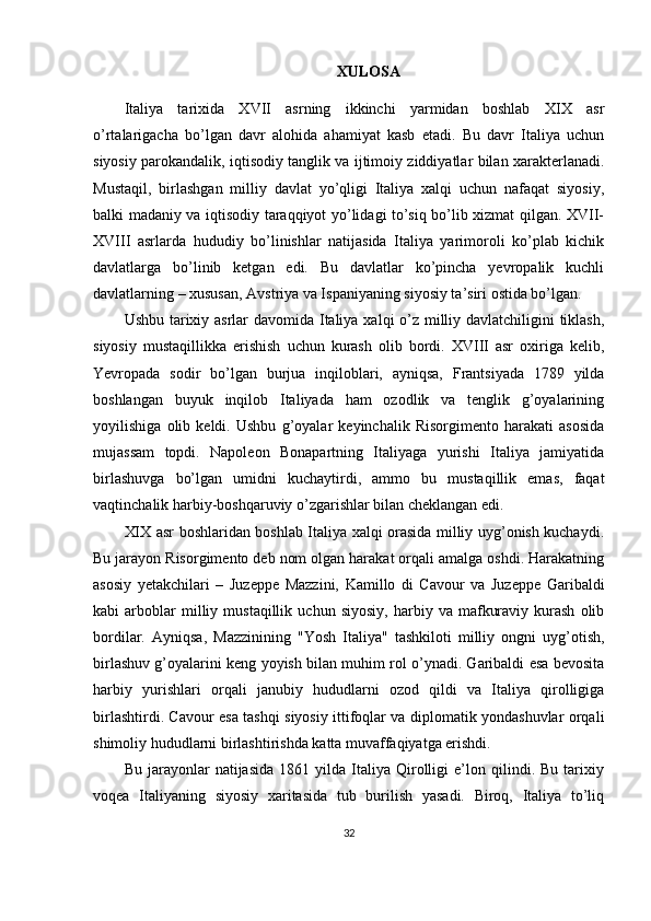 XULOSA
Italiya   tarixida   XVII   asrning   ikkinchi   yarmidan   boshlab   XIX   asr
o’rtalarigacha   bo’lgan   davr   alohida   ahamiyat   kasb   etadi.   Bu   davr   Italiya   uchun
siyosiy parokandalik, iqtisodiy tanglik va ijtimoiy ziddiyatlar bilan xarakterlanadi.
Mustaqil,   birlashgan   milliy   davlat   yo’qligi   Italiya   xalqi   uchun   nafaqat   siyosiy,
balki madaniy va iqtisodiy taraqqiyot yo’lidagi to’siq bo’lib xizmat qilgan. XVII-
XVIII   asrlarda   hududiy   bo’linishlar   natijasida   Italiya   yarimoroli   ko’plab   kichik
davlatlarga   bo’linib   ketgan   edi.   Bu   davlatlar   ko’pincha   yevropalik   kuchli
davlatlarning – xususan, Avstriya va Ispaniyaning siyosiy ta’siri ostida bo’lgan.
Ushbu tarixiy asrlar davomida Italiya xalqi o’z milliy davlatchiligini tiklash,
siyosiy   mustaqillikka   erishish   uchun   kurash   olib   bordi.   XVIII   asr   oxiriga   kelib,
Yevropada   sodir   bo’lgan   burjua   inqiloblari,   ayniqsa,   Frantsiyada   1789   yilda
boshlangan   buyuk   inqilob   Italiyada   ham   ozodlik   va   tenglik   g’oyalarining
yoyilishiga   olib   keldi.   Ushbu   g’oyalar   keyinchalik   Risorgimento   harakati   asosida
mujassam   topdi.   Napoleon   Bonapartning   Italiyaga   yurishi   Italiya   jamiyatida
birlashuvga   bo’lgan   umidni   kuchaytirdi,   ammo   bu   mustaqillik   emas,   faqat
vaqtinchalik harbiy-boshqaruviy o’zgarishlar bilan cheklangan edi.
XIX asr boshlaridan boshlab Italiya xalqi orasida milliy uyg’onish kuchaydi.
Bu jarayon Risorgimento deb nom olgan harakat orqali amalga oshdi. Harakatning
asosiy   yetakchilari   –   Juzeppe   Mazzini,   Kamillo   di   Cavour   va   Juzeppe   Garibaldi
kabi   arboblar   milliy  mustaqillik   uchun   siyosiy,   harbiy  va   mafkuraviy   kurash   olib
bordilar.   Ayniqsa,   Mazzinining   "Yosh   Italiya"   tashkiloti   milliy   ongni   uyg’otish,
birlashuv g’oyalarini keng yoyish bilan muhim rol o’ynadi. Garibaldi esa bevosita
harbiy   yurishlari   orqali   janubiy   hududlarni   ozod   qildi   va   Italiya   qirolligiga
birlashtirdi. Cavour esa tashqi siyosiy ittifoqlar va diplomatik yondashuvlar orqali
shimoliy hududlarni birlashtirishda katta muvaffaqiyatga erishdi.
Bu   jarayonlar   natijasida   1861  yilda   Italiya   Qirolligi   e’lon   qilindi.  Bu   tarixiy
voqea   Italiyaning   siyosiy   xaritasida   tub   burilish   yasadi.   Biroq,   Italiya   to’liq
32 