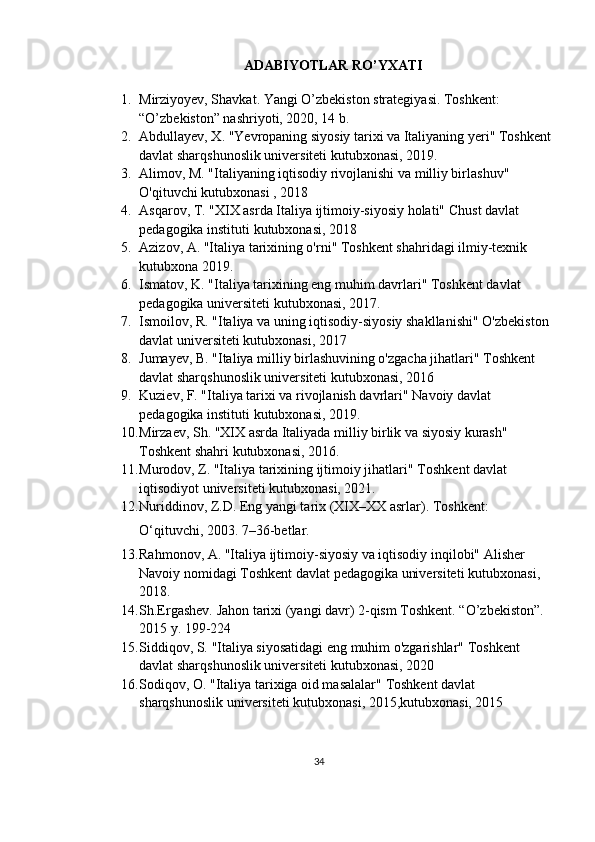 ADABIYOTLAR RO’YXATI
1. Mirziyoyev, Shavkat. Yangi O’zbekiston strategiyasi. Toshkent: 
“O’zbekiston” nashriyoti, 2020, 14 b.
2. Abdullayev, X.  "Yevropaning siyosiy tarixi va Italiyaning yeri"  Toshkent
davlat sharqshunoslik universiteti  kutubxonasi, 2019.
3. Alimov, M.  "Italiyaning iqtisodiy rivojlanishi va milliy birlashuv" 
O'qituvchi kutubxonasi  , 2018
4. Asqarov, T.  "XIX asrda Italiya ijtimoiy-siyosiy holati"  Chust davlat 
pedagogika instituti  kutubxonasi, 2018
5. Azizov, A.  "Italiya tarixining o'rni"  Toshkent shahridagi ilmiy-texnik 
kutubxona  2019.
6. Ismatov, K.  "Italiya tarixining eng muhim davrlari"  Toshkent davlat 
pedagogika universiteti  kutubxonasi, 2017.
7. Ismoilov, R.  "Italiya va uning iqtisodiy-siyosiy shakllanishi"  O'zbekiston 
davlat universiteti  kutubxonasi, 2017 
8. Jumayev, B.  "Italiya milliy birlashuvining o'zgacha jihatlari"  Toshkent 
davlat sharqshunoslik universiteti  kutubxonasi, 2016  
9. Kuziev, F.  "Italiya tarixi va rivojlanish davrlari"  Navoiy davlat 
pedagogika instituti  kutubxonasi, 2019. 
10. Mirzaev, Sh.  "XIX asrda Italiyada milliy birlik va siyosiy kurash" 
Toshkent shahri  kutubxonasi, 2016.
11. Murodov, Z.  "Italiya tarixining ijtimoiy jihatlari"  Toshkent davlat 
iqtisodiyot universiteti  kutubxonasi, 2021. 
12. Nuriddinov, Z.D.  Eng yangi tarix (XIX–XX asrlar) . Toshkent: 
O‘qituvchi, 2003. 7–36-betlar.
13. Rahmonov, A.  "Italiya ijtimoiy-siyosiy va iqtisodiy inqilobi"  Alisher 
Navoiy nomidagi Toshkent davlat pedagogika universiteti  kutubxonasi, 
2018. 
14. Sh.Ergashev. Jahon tarixi (yangi davr) 2-qism Toshkent. “O’zbekiston”. 
2015 y. 199-224 
15. Siddiqov, S.  "Italiya siyosatidagi eng muhim o'zgarishlar"  Toshkent 
davlat sharqshunoslik universiteti  kutubxonasi, 2020 
16. Sodiqov, O.  "Italiya tarixiga oid masalalar"  Toshkent davlat 
sharqshunoslik universiteti  kutubxonasi, 2015, kutubxonasi, 2015 
34 