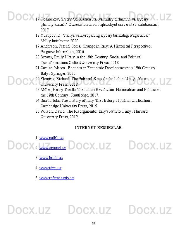 17. Toshbekov, S. very  "XIX asrda Italiya milliy birlashuvi va siyosiy 
ijtimoiy kurash"  O'zbekiston davlat iqtisodiyot universiteti  kutubxonasi, 
2017
18. Yusupov, D.  "Italiya va Evropaning siyosiy tarixidagi o'zgarishlar" 
Milliy kutubxona  2020 
19. Anderson, Peter. S   Social Change in Italy: A Historical Perspective  . 
Palgrave Macmillan, 2016.
20. Brown, Emily. I   Italy in the 19th Century: Social and Political 
Transformations  Oxford University Press, 2018.
21. Caruso, Marco. . Economics   Economic Developments in 19th Century 
Italy  .  Springer, 2020 .
22. Fleming, Richard.  The Political Struggle for Italian Unity  . Yale 
University Press, 2018.
23. Miller, Henry. The Ita   The Italian Revolution: Nationalism and Politics in
the 19th Century  . Routledge, 2017. 
24. Smith, John. The History of Italy   The History of Italian Unification  . 
Cambridge University Press, 2015.
25. Wilson, David.  The Risorgimento: Italy's Path to Unity  . Harvard 
University Press, 2019.
INTERNET RESURSLAR
1.  www.natlib.uz  
2.  www.ziyonet.uz   
3.  www.kitob.uz
4.  www.tdpu.uz
5.  www.referat.arxiv.uz
35 