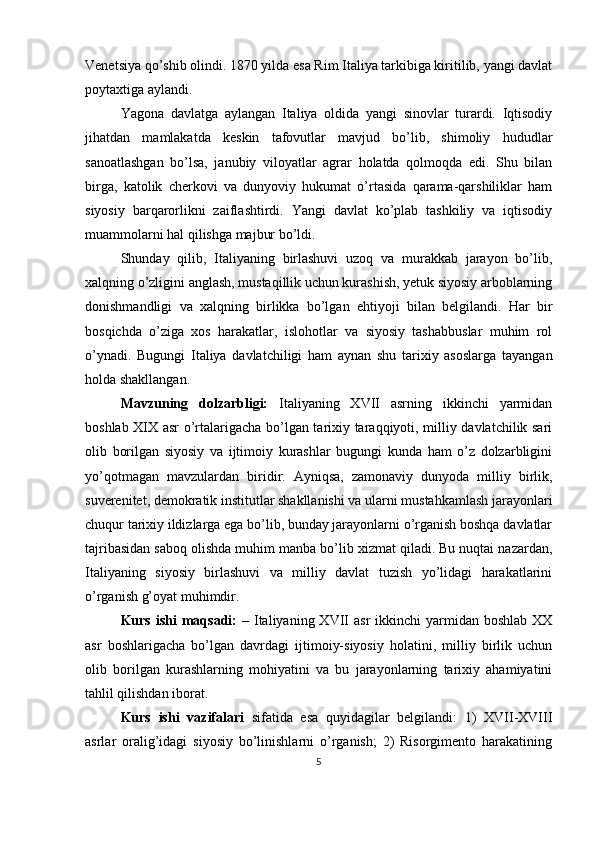 Venetsiya qo’shib olindi. 1870 yilda esa Rim Italiya tarkibiga kiritilib, yangi davlat
poytaxtiga aylandi.
Yagona   davlatga   aylangan   Italiya   oldida   yangi   sinovlar   turardi.   Iqtisodiy
jihatdan   mamlakatda   keskin   tafovutlar   mavjud   bo’lib,   shimoliy   hududlar
sanoatlashgan   bo’lsa,   janubiy   viloyatlar   agrar   holatda   qolmoqda   edi.   Shu   bilan
birga,   katolik   cherkovi   va   dunyoviy   hukumat   o’rtasida   qarama-qarshiliklar   ham
siyosiy   barqarorlikni   zaiflashtirdi.   Yangi   davlat   ko’plab   tashkiliy   va   iqtisodiy
muammolarni hal qilishga majbur bo’ldi.
Shunday   qilib,   Italiyaning   birlashuvi   uzoq   va   murakkab   jarayon   bo’lib,
xalqning o’zligini anglash, mustaqillik uchun kurashish, yetuk siyosiy arboblarning
donishmandligi   va   xalqning   birlikka   bo’lgan   ehtiyoji   bilan   belgilandi.   Har   bir
bosqichda   o’ziga   xos   harakatlar,   islohotlar   va   siyosiy   tashabbuslar   muhim   rol
o’ynadi.   Bugungi   Italiya   davlatchiligi   ham   aynan   shu   tarixiy   asoslarga   tayangan
holda shakllangan.
Mavzuning   dolzarbligi:   Italiyaning   XVII   asrning   ikkinchi   yarmidan
boshlab XIX asr o’rtalarigacha bo’lgan tarixiy taraqqiyoti, milliy davlatchilik sari
olib   borilgan   siyosiy   va   ijtimoiy   kurashlar   bugungi   kunda   ham   o’z   dolzarbligini
yo’qotmagan   mavzulardan   biridir.   Ayniqsa,   zamonaviy   dunyoda   milliy   birlik,
suverenitet, demokratik institutlar shakllanishi va ularni mustahkamlash jarayonlari
chuqur tarixiy ildizlarga ega bo’lib, bunday jarayonlarni o’rganish boshqa davlatlar
tajribasidan saboq olishda muhim manba bo’lib xizmat qiladi. Bu nuqtai nazardan,
Italiyaning   siyosiy   birlashuvi   va   milliy   davlat   tuzish   yo’lidagi   harakatlarini
o’rganish g’oyat muhimdir.
Kurs  ishi  maqsadi:   –  Italiyaning  XVII   asr  ikkinchi   yarmidan  boshlab  XX
asr   boshlarigacha   bo’lgan   davrdagi   ijtimoiy-siyosiy   holatini,   milliy   birlik   uchun
olib   borilgan   kurashlarning   mohiyatini   va   bu   jarayonlarning   tarixiy   ahamiyatini
tahlil qilishdan iborat.
Kurs   ishi   v azifalari   sifatida   esa   quyidagilar   belgilandi:   1)   XVII-XVIII
asrlar   oralig’idagi   siyosiy   bo’linishlarni   o’rganish;   2)   Risorgimento   harakatining
5 