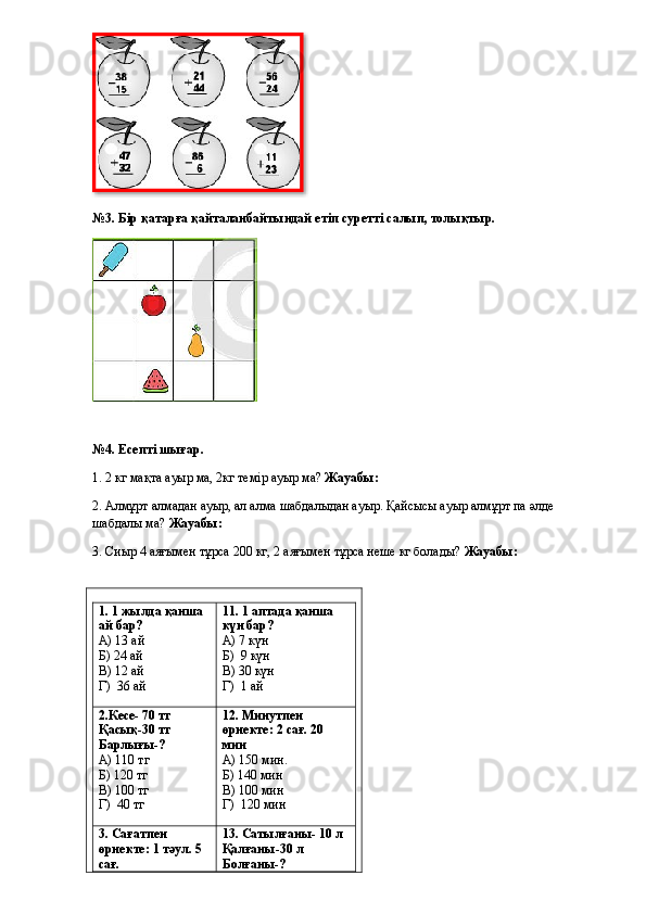 №3. Бір қатарға қайталанбайтындай етіп суретті салып, толықтыр.
№4. Есепті шығар.
1. 2 кг мақта ауыр ма, 2кг темір ауыр ма?  Жауабы: 
2. Алмұрт алмадан ауыр, ал алма шабдалыдан ауыр. Қайсысы ауыр алмұрт па әлде 
шабдалы ма?  Жауабы: 
3.  Сиыр 4 аяғымен тұрса 200 кг, 2 аяғымен тұрса неше кг болады?  Жауабы: 
1. 1 жылда қанша 
ай бар?
А) 13 ай
Б) 24 ай
В) 12 ай
Г)  36 ай 11. 1 аптада қанша 
күн бар?
А) 7 күн
Б)  9 күн
В) 30 күн
Г)  1 ай
2.Кесе- 70 тг
Қасық-30 тг
Барлығы-?
А) 110 тг
Б) 120 тг
В) 100 тг
Г)  40 тг 12. Минутпен 
өрнекте: 2 сағ. 20 
мин
А) 150 мин.
Б) 140 мин
В) 100 мин
Г)  120 мин
3. Сағатпен 
өрнекте: 1 тәул. 5 
сағ. 13. Сатылғаны- 10 л
Қалғаны-30 л
Болғаны-?  