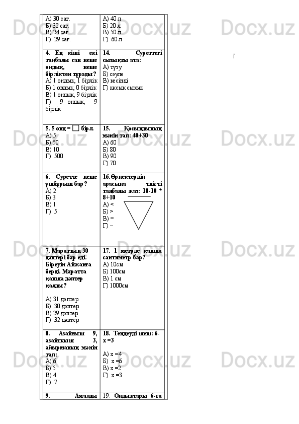 А) 30 сағ.
Б) 32 сағ.
В) 24 сағ.
Г)  29 сағ. А) 40 л
Б) 20 л
В) 50 л
Г)  60 л
4.   Ең   кіші     екі
таңбалы   сан   неше
ондық,   неше
бірліктен тұрады?
А) 1 ондық, 1 бірлік
Б) 1 ондық, 0 бірлік
В) 1 ондық, 9 бірлік
Г)     9   ондық,     9
бірлік 14.   Суреттегі
сызықты ата:
А) түзу
Б) сәуле
В) кесінді
Г) қисық сызық
5.   5 онд =       бірл.
А) 5
Б) 50
В) 10
Г)  500 15.     Қосындының
мәнін тап: 40+30
А) 60
Б) 80
В) 90
Г) 70
6.   Суретте   неше
үшбұрыш бар?
А) 2
Б) 3
В) 1
Г)  5 16.Өрнектердің
арасына   тиісті
таңбаны  жаз:  18-10 *
8+10
А) <
Б) >
В) =
Г) –
7. Мараттың 30 
дәптері бар еді. 
Біреуін Айжанға 
берді. Маратта 
қанша дәптер 
қалды?
А) 31 дәптер
Б)  30 дәптер
В) 29 дәптер
Г)  32 дәптер 17.   1   метрде   қанша
сантиметр бар?
А) 10см
Б) 100см
В) 1 см
Г) 1000см
8.   Азайғыш   9,
азайтқыш   3,
айырманың   мәнін
тап:
А) 6
Б) 5
В) 4
Г)  7 18.    Теңдеуді шеш: 6-
х =3
А) х =4
Б)  х =6
В) х =2
Г)  х =3
9.     Амалды 19.   Ондықтары   6-ға 