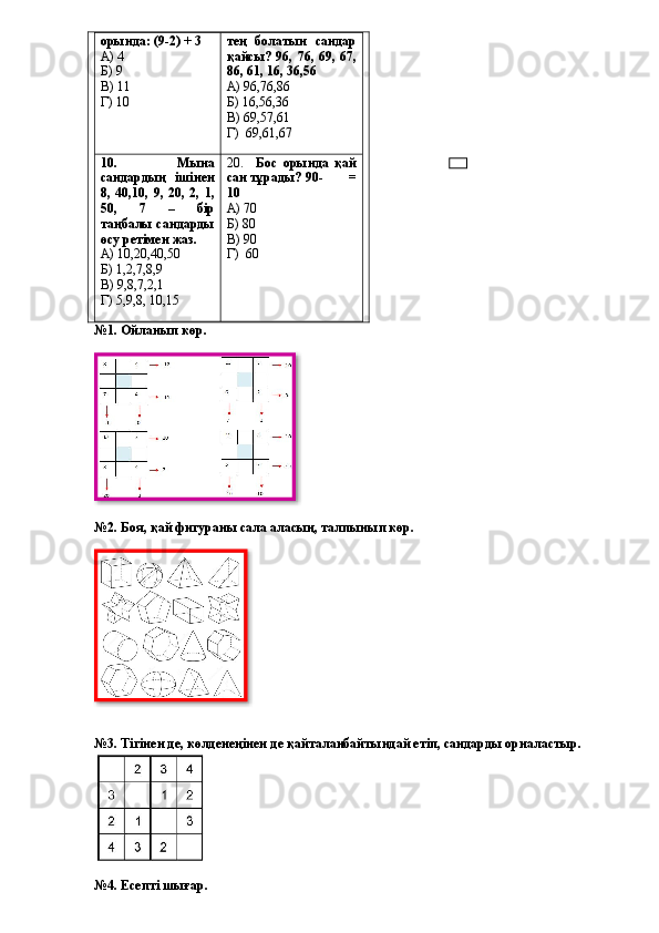 орында: (9-2) + 3
А) 4
Б) 9
В) 11
Г) 10 тең   болатын   сандар
қайсы? 96, 76, 69, 67,
86, 61, 16, 36,56
А) 96,76,86
Б) 16,56,36
В) 69,57,61
Г)  69,61,67
10.   Мына
сандардың   ішінен
8,   40,10,   9,   20,   2,   1,
50,   7   –   бір
таңбалы сандарды
өсу ретімен жаз.
А) 10,20,40,50
Б) 1,2,7,8,9
В) 9,8,7,2,1
Г) 5,9,8, 10,15 20.     Бос   орында   қай
сан тұрады? 90-       =
10
А) 70
Б) 80
В) 90
Г)  60
№1. Ойланып көр.
№2. Боя, қай фигураны сала аласың, талпынып көр.
№3. Тігінен де, көлденеңінен де қайталанбайтындай етіп, сандарды орналастыр.
№4. Есепті шығар.   
