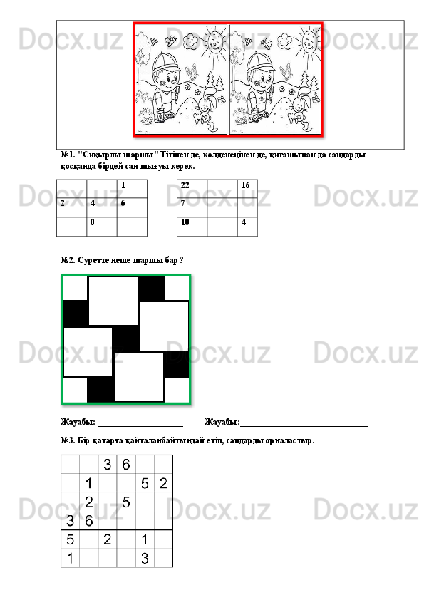 №1. "Сиқырлы шаршы" Тігінен де, көлденеңінен де, қиғашынан да сандарды 
қосқанда бірдей сан шығуы керек.
1 22 16
2 4 6 7
0 10 4
                                           
№2. Суретте неше шаршы бар?
          
Жауабы: ____________________          Жауабы:______________________________
№3. Бір қатарға қайталанбайтындай етіп, сандарды орналастыр.   