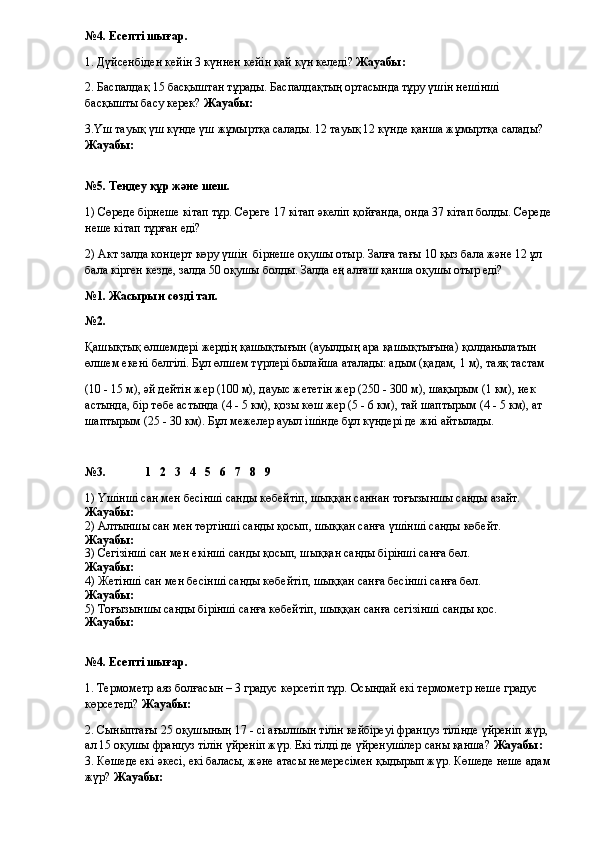 №4. Есепті шығар.
1. Дүйсенбіден кейін 3 күннен кейін қай күн келеді?  Жауабы:
2. Баспалдақ 15 басқыштан тұрады. Баспалдақтың ортасында тұру үшін нешінші 
басқышты басу керек?  Жауабы:
3. Үш тауық үш күнде үш жұмыртқа салады. 12 тауық 12 күнде қанша жұмыртқа салады?  
Жауабы: 
№5. Теңдеу құр және шеш.
1) Сөреде бірнеше кітап тұр. Сөреге 17 кітап әкеліп қойғанда, онда 37 кітап болды. Сөреде
неше кітап тұрған еді?
2) Акт залда концерт көру үшін  бірнеше оқушы отыр. Залға тағы 10 қыз бала және 12 ұл 
бала кірген кезде, залда 50 оқушы болды. Залда ең алғаш қанша оқушы отыр еді?
№1. Жасырын сөзді тап.
№2. 
Қашықтық өлшемдері жердің қашықтығын (ауылдың ара қашықтығына) қолданылатын 
өлшем екені белгілі. Бұл өлшем түрлері былайша аталады: адым (қадам, 1 м), таяқ тастам 
(10 - 15 м), әй дейтін жер (100 м), дауыс жететін жер (250 - 300 м), шақырым (1 км), иек 
астында, бір төбе астында (4 - 5 км), қозы көш жер (5 - 6 км), тай шаптырым (4 - 5 км), ат 
шаптырым (25 - 30 км). Бұл межелер ауыл ішінде бұл күндері де жиі айтылады.
№3.             1   2   3   4   5   6   7   8   9
1) Үшінші сан мен бесінші санды көбейтіп, шыққан саннан тоғызыншы санды азайт. 
Жауабы: 
2) Алтыншы сан мен төртінші санды қосып, шыққан санға үшінші санды көбейт.  
Жауабы: 
3) Сегізінші сан мен екінші санды қосып, шыққан санды бірінші санға бөл.  
Жауабы: 
4) Жетінші сан мен бесінші санды көбейтіп, шыққан санға бесінші санға бөл.  
Жауабы:
5) Тоғызыншы санды бірінші санға көбейтіп, шыққан санға сегізінші санды қос.  
Жауабы: 
№4. Есепті шығар.
1. Термометр аяз болғасын – 3 градус көрсетіп тұр.  Осындай екі термометр неше градус 
көрсетеді?  Жауабы:
2. Сыныптағы 25 оқушының 17 - сі ағылшын тілін кейбіреуі француз тілінде үйреніп жүр, 
ал 15 оқушы француз тілін үйреніп жүр. Екі тілді де үйренушілер саны қанша?  Жауабы: 
3. Көшеде екі әкесі, екі баласы, және атасы немересімен қыдырып жүр. Көшеде неше адам
жүр?  Жауабы: 