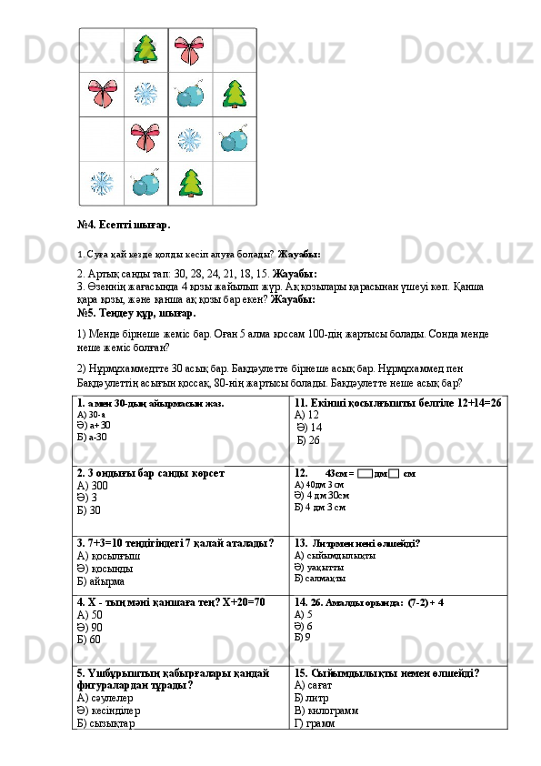 №4. Есепті шығар.
1.  Суға қай кезде қолды кесіп алуға болады?   Жауабы: 
2. Артық санды тап: 30, 28, 24, 21, 18, 15.  Жауабы:
3. Өзеннің жағасында 4 қозы жайылып жүр. Ақ қозылары қарасынан үшеуі көп. Қанша 
қара қозы, және қанша ақ қозы бар екен?  Жауабы:
№5. Теңдеу құр, шығар.
1) Менде бірнеше жеміс бар. Оған 5 алма қоссам 100-дің жартысы болады. Сонда менде 
неше жеміс болған?
2) Нұрмұхаммедтте 30 асық бар. Бақдәулетте бірнеше асық бар. Нұрмұхаммед пен 
Бақдәулеттің асығын қоссақ, 80-нің жартысы болады. Бақдәулетте неше асық бар?
1 . а мен 30-дың айырмасын жаз.
А) 30-а
Ә) а+30
Б) а-30 11. Екінші қосылғышты белгіле 12+14=26
А) 12
 Ә) 14
 Б) 26
2. 3 ондығы бар санды көрсет
А) 300
Ә) 3
Б) 30 12.         43см =        дм       см
А) 40дм 3 см
Ә) 4 дм 30см
Б) 4 дм 3 см
3. 7+3=10 теңдігіндегі 7 қалай аталады?
А) қосылғыш
Ә) қосынды
Б) айырма 13.   Литрмен нені өлшейді?
А) сыйымдылықты
Ә) уақытты
Б) салмақты
4. Х - тың мәні қаншаға тең?  Х+20=70
А) 50
Ә) 90
Б) 60 14.  26. Амалды орында:  (7-2) + 4
А) 5
Ә) 6
Б) 9
5. Үшбұрыштың қабырғалары қандай 
фигуралардан тұрады?
А) сәулелер
Ә) кесінділер
Б) сызықтар 15.  Сыйымдылықты немен өлшейді?
А) сағат
Б) литр
В) килограмм
Г) грамм 