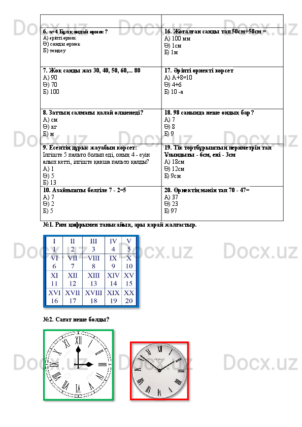 6 . а+4 Бұл қандай өрнек?
А) әріпті өрнек
Ә) санды өрнек
Б) теңдеу 16. Жоғалған санды тап 50см+50см =
А) 100 мм
Ә) 1см
Б) 1м
7. Жоқ санды жаз 30, 40, 50, 60,... 80
А) 90
Ә) 70
Б) 100 17. Әріпті өрнекті көрсет
А) А+8=10
Ә) 4+6
Б) 10 -а
8. Заттың салмағы қалай өлшенеді?
А) см
Ә) кг
Б) м 18. 98 санында неше ондық бар?
А) 7
Ә) 8
Б) 9
9. Есептің дұрыс жауабын көрсет:
Ілгіште 5 пальто болып еді, оның 4 - еуін 
алып кетті, ілгіште қанша пальто қалды?
А) 1
Ә) 5
Б) 13 19. Тік төртбұрыштың периметрін тап  
Ұзындығы - 6см, ені - 3см
А) 18см
Ә) 12см
Б) 9см
10. Азайғышты белгіле 7 - 2=5
А) 7
Ә) 2
Б) 5 20. Өрнектің мәнін тап 70 - 47=
А) 37
Ә) 23
Б) 97
№1. Рим цифрымен танысайық, ары қарай жалғастыр.
                                                  
№2. Сағат неше болды? 
                       