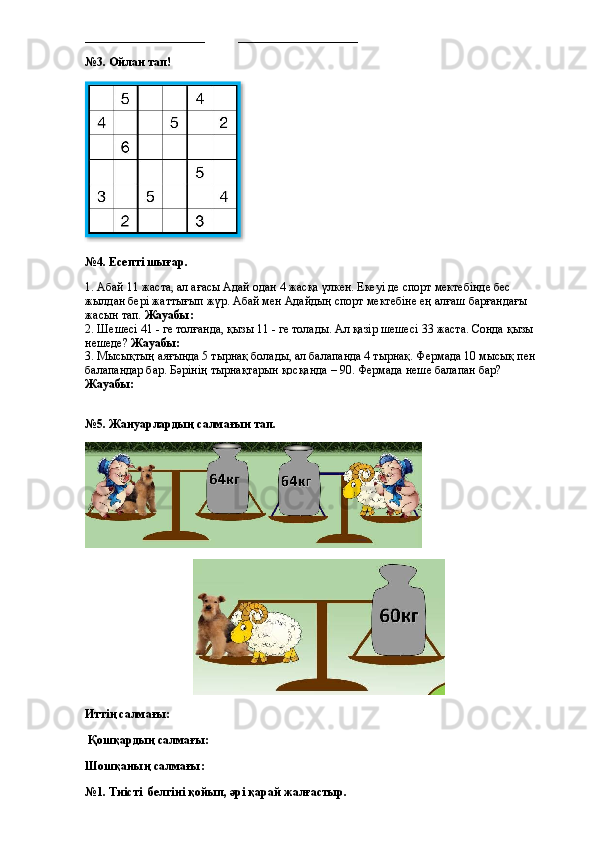 ____________________           ____________________          
№3. Ойлан тап!
№4. Есепті шығар.
1. Абай 11 жаста, ал ағасы Адай одан 4 жасқа үлкен. Екеуі де спорт мектебінде бес 
жылдан бері жаттығып жүр. Абай мен Адайдың спорт мектебіне ең алғаш барғандағы 
жасын тап.  Жауабы:
2. Шешесі 41 - ге толғанда, қызы 11 - ге толады. Ал қазір шешесі 33 жаста. Сонда қызы 
нешеде?  Жауабы:
3. Мысықтың аяғында 5 тырнақ болады, ал балапанда 4 тырнақ. Фермада 10 мысық пен 
балапандар бар. Бәрінің тырнақтарын қосқанда – 90. Фермада неше балапан бар?  
Жауабы:
№5. Жануарлардың салмағын тап.
Иттің салмағы: 
 Қошқардың салмағы: 
Шошқаның салмағы: 
№1. Тиісті  белгіні қойып, әрі қарай жалғастыр.  