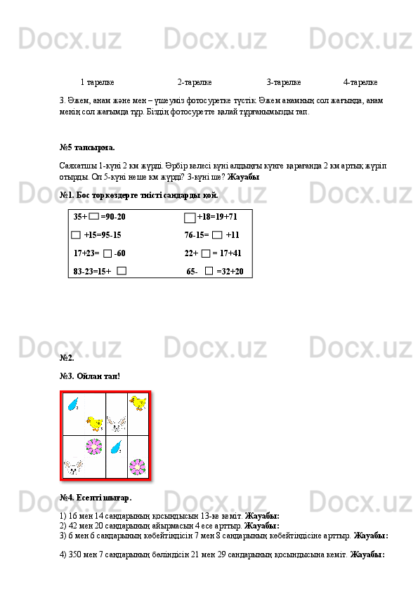           1 тарелке                              2-тарелке                          3-тарелке                    4-тарелке
3. Әжем, анам және мен – үшеуміз фотосуретке түстік. Әжем анамның сол жағында, анам 
менің сол жағымда тұр. Біздің фотосуретте қалай тұрғанымызды тап. 
№5 тапсырма.
Саяхатшы 1-күні 2 км жүрді. Әрбір келесі күні алдыңғы күнге қарағанда 2 км артық жүріп
отырды. Ол 5-күні неше км жүрді? 3-күні ше?  Жауабы
№1. Бос торкөздерге тиісті сандарды қой.
№2.  
№3. Ойлан тап!
№4. Есепті шығар.
1) 16 мен 14 сандарының қосындысын 13-ке кеміт.  Жауабы: 
2) 42 мен 20 сандарының айырмасын 4 есе арттыр.  Жауабы:  
3) 6 мен 6 сандарының көбейтіндісін 7 мен 8 сандарының көбейтіндісіне арттыр.  Жауабы:
4) 350 мен 7 сандарының бөліндісін 21 мен 29 сандарының қосындысына кеміт.  Жауабы:  35+       =90-20                                  +18=19+71
     +15=95-15                              76-15=        +11
17+23=       -60                            22+       = 17+41
83-23=15+                                    65-         =32+20  