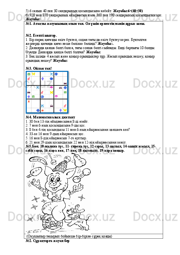 5) 6 санын 40 пен 30 сандарының қосындысына көбейт.  Жауабы:6•(40+30)
6) 920 мен 870 сандарының айырмасын және 360 пен 190 сандарының қосындысын қос.  
Жауабы:
№1. Атақты жазушының атын тап. Ол үшін өрнектің мәнін дұрыс шеш.
№2. Есепті шығар.
1. Бір парақ қағазды екіге бүктеп, содан тағы да екіге бүктеу керек. Бүктелген 
жерлерді қиғанда қағаз неше бөлікке бөлінді?  Жауабы:.
2. Даниярда қанша белгі болса, тағы сонша белгі сыйлады. Енді барлығы 10 болды. 
Әуелде Даниярда қанша белгі болған?  Жауабы:
3. Бақ ішінде 4 жасыл және қоңыр орындықтар тұр. Жасыл орындық нешеу, қоңыр 
орындық нешеу?  Жауабы:
№3. Ойлан тап!
№4. Математикалық диктант
1. 30 бен 13-тің айырмасынан 8-ді азайт.
2. 7 мен 6-ның қосындысына 9-ды қос.
3. 8 бен 4-тің қосындысы 11 мен 6-ның айырмасынан қаншаға көп?
4. 33-ке 16 мен 9-дың айырмасын қос.
5. 16 мен 8-дің айырмасын 7-ге арттыр.
6. 21 мен 29-дың қосындысын 22 мен 12-нің айырмасынан кеміт.
№5.Боя. 10-малина түс, 11- сирень түс, 12-сары, 13-қызыл, 14-ашық жасыл, 15-
сәбіз сары, 16-қара көк, 17-көк, 18-қызғылт, 19-қара қоңыр.
 (Оқушылыр тақырып бойынша бір-біріне сұрақ қояды)
№2. Сұрақтарға жауап бер  