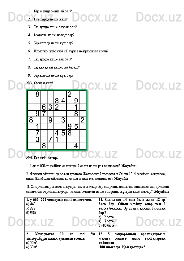 1. Бір жылда неше ай бар? 
2. 1 ғасырда неше жыл?
3. Екі қолда неше саусақ бар?
4. 1сағатта неше минут бар ?
5. Бір аптада неше күн бар? 
6. Ұлыстың ұлы күні «Наурыз мейрамы»қай күн? 
7. Екі қойда неше аяқ бар? 
8. Ең қысқа ай нешесіне бітеді? 
9. Бір жылда неше күн бар? 
№3. Ойлан тап!
№4. Есепті шығар.
1. 1-ден 100-ге дейінгі сандарда 7 саны неше рет кездеседі?  Жауабы: 
2.  Футбол ойнағанда бөтен қақпаға Жанболат 7 гол соқты.Ойын 10:6 есебімен аяқталса, 
онда Жанболат ойнаған команда жеңді ме, жеңілді ме?  Жауабы: 
 3.  Спортшылар жолмен жүгіріп келе жатыр. Бір спортшы алдынан санағанда да, артынан 
санағанда төртінші жүгіріп келеді. Жолмен неше спортшы жүгіріп келе жатыр?  Жауабы: 
1. у-666=222 теңдеудің мәні нешеге тең.
а) 440
ә) 888
б) 936 1 1 .   Сыныпта   14   қыз   бала   және   12   ер
бала   бар.   Ойын   кезінде   олар   тең   2
топқа бөлінді. Әр топта қанша баладан
бар?
а) 12 бала
ә) 13 бала
б) 10 бала
2.   Ұзындығы   10   м,   ені   5м
тіктөртбұрыштың ауданын есепте.
а) 50м²
ә) 30м² 1 2 .   5   сандарының   аралақтарына
жақша   немесе   амал   таңбаларын
қойғанда
  100 шығады. Қай қатарда?  