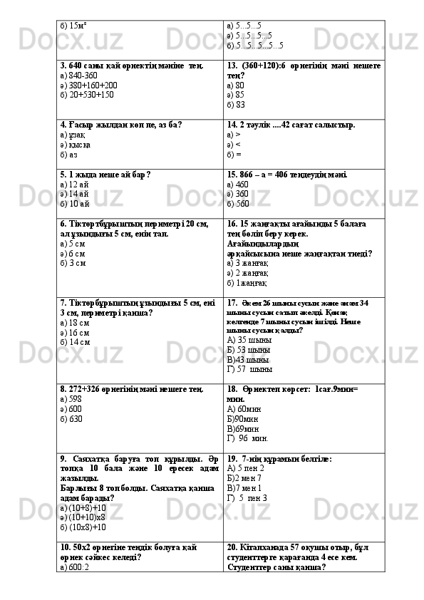 б) 15м² а) 5...5...5
ә) 5...5...5...5
б) 5...5...5...5...5
3. 640 саны қай өрнектің мәніне    тең.
а) 840-360
ә) 380+160+200
б) 20+530+150 13.   (360+120):6   өрнегінің   мәні   нешеге
тең?
а) 80
ә) 85
б) 83
4. Ғасыр жылдан көп пе, аз ба?
а) ұзақ
ә) қысқа
б) аз 1 4 . 2 тәулік ....42 сағат салыстыр.
а) >
ә) <
б) =
5. 1 жыда неше ай бар?
а) 12 ай
ә) 14 ай
б) 10 ай 1 5 . 866 – а = 406 теңдеудің мәні.
а) 460
ә) 360
б) 560
6. Тіктөртбұрыштың периметрі 20 см, 
ал ұзындығы 5 см,  енін тап.
а) 5 см
ә) 6 см
б) 3 см 16. 15 жаңғақты ағайынды 5 балаға 
тең бөліп беру керек. 
Ағайындылардың
әрқайсысына неше жаңғақтан тиеді?
а) 3 жанғақ
ә) 2 жаңғақ
б) 1жаңғақ
7. Тіктөрбұрыштың ұзындығы 5 см, ені 
3 см, периметрі қанша?
а) 18 см
ә) 16 см
б) 14 см 17.   Әкем 26 шыны сусын және анам 34 
шыны сусын сатып әкелді. Қонақ 
келгенде 7 шыны сусын ішілді. Неше 
шыны сусын қалды?
А) 35 шыны
Б) 53 шыны
В)43 шыны
Г) 57  шыны
8. 272+326 өрнегінің мәні нешеге тең.
а) 598
ә) 600
б) 630 18.  Өрнектеп көрсет:  1сағ.9мин=        
мин.
А) 60мин
Б)90мин
В)69мин
Г)  96  мин.
9.   Саяхатқа   баруға   топ   құрылды.   Әр
топқа   10   бала   және   10   ересек   адам
жазылды.
Барлығы 8 топ болды. Саяхатқа қанша 
адам барады?
а) (10+8)+10
ә) (10+10)х8
б) (10х8)+10 19.     7-нің құрамын белгіле:
А) 5 пен 2
Б)2 мен 7
В)7 мен 1
Г)  5  пен 3
10. 50х2 өрнегіне теңдік болуға қай 
өрнек сәйкес келеді?
а) 600:2 2 0 . Кітапханада 57 оқушы отыр, бұл 
студенттерге қарағанда 4 есе кем. 
Студенттер   саны қанша? 