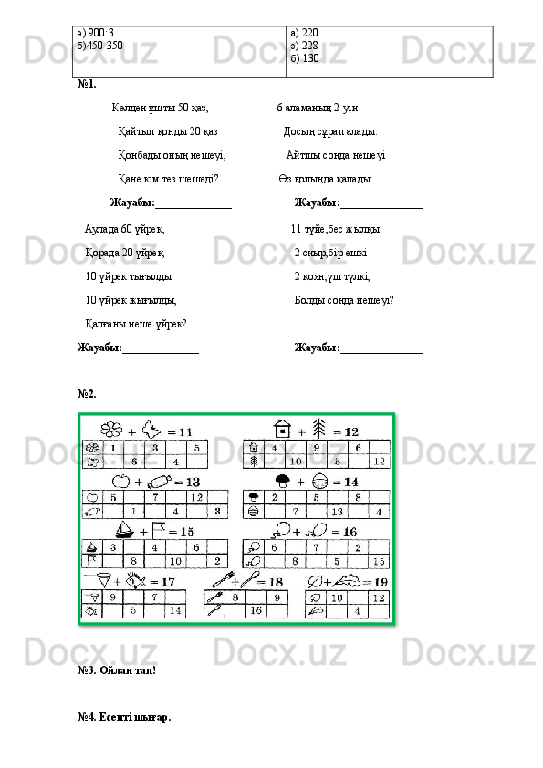 ә) 900:3
б)450-350 а) 220
ә) 228
б) 130
№1. 
                              Көлден ұшты 50 қаз,                                                  6 аламаның 2-уін
                             Қайтып қонды 20 қаз                                                Досың сұрап алады.
                             Қонбады оның нешеуі,                                            Айтшы сонда нешеуі
                             Қане кім тез шешеді?                                 Өз қолыңда қалады.      
            Жауабы:______________                       Жауабы:_______________    
      Аулада 60 үйрек,                                                                                            11 түйе,бес жылқы.
     Қорада 20 үйрек,                                                                                              2 сиыр,бір ешкі
     10 үйрек тығылды                                                                                          2 қоян,үш түлкі,
      10 үйрек жығылды,                                                                                      Болды сонда нешеуі?  
     Қалғаны неше үйрек?        
Жауабы:______________                                   Жауабы:_______________  
№2.
№3. Ойлан тап!
№4. Есепті шығар.  