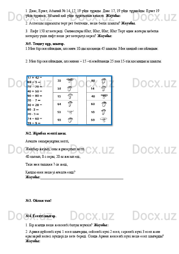 1. Диас, Ерзат, Абылай № 14, 17, 19 үйде тұрады. Диас 17, 19 үйде тұрмайды. Ерзат 19 
үйде тұрмаса, Абылай қай үйде тұратынын анықта.  Жауабы: 
2.  Аспазшы шұжықты төрт рет бөлгенде, неше бөлік шықты?  Жауабы.
3.   Лифт 150 кг көтереді. Салмақтары 60кг, 80кг, 80кг, 80кг.Төрт адам жоғары қабатқа 
көтерілу үшін лифт неше рет көтерілуі керек?  Жауабы: 
№5. Теңдеу құр, шығар.
1.Мен бір сан ойладым, ол санға 10-ды қосқанда 45 шықты. Мен қандай сан ойладым.
2. Мен бір сан ойладым, ол саннан – 15 –ті азайтқанда 25 пен 15-тің қосындысы шықты.
№2. Жұмбақ есепті шеш.
Ағашта саңырауқұлақ кепті,
Жаңбыр жауып, оны жұмсартып кетті.
40-қызыл, 8-і сары, 20-ы жасыл еді,
Тиін мен тышқан 7-ін жеді,
Қалды екен нешеуі ағашта енді? 
Жауабы:______________________________________________
№3. Ойлан тап!
№4. Есепті шығар.
1. Бір жылда неше жексенбі болуы мүмкін?  Жауабы: 
2. Арман дүйсенбі күні 1 есеп шығарды, сейсенбі күні 2 есеп, сәрсенбі күні 3 есеп және 
ары қарай келесі күндері де кете береді. Сонда Арман жексенбі күні неше есеп шығарды? 
Жауабы:   