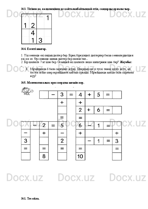 №3. Тігінен де, көлденеңінен де қайталанбайтындай етіп, сандарды орналастыр.
№4. Есепті шығар.
1. Үш сөмкеде екі ондық дәптер бар. Бірақ біреуіндегі дәптерлер басқа сөмкелердегіден 
екі есе аз. Әр сөмкеде қанша дәптер бар екенін тап. .
2. Бір шелекте 7 кг шие бар. Осындай екі шелекте неше килограмм шие бар?  Жауабы:
.
3. Мұзайдында 6 бала сырғанап жүрді. Олардың екеуі түскі тамақ ішуге кетті, ал 
түстен кейін олар мұзайдынға қайтып оралды. Мұзайдында қанша бала сырғанап 
жүр?  
№5. Математикалық кроссвордты шешіп көр.
№1. Тез ойла. 