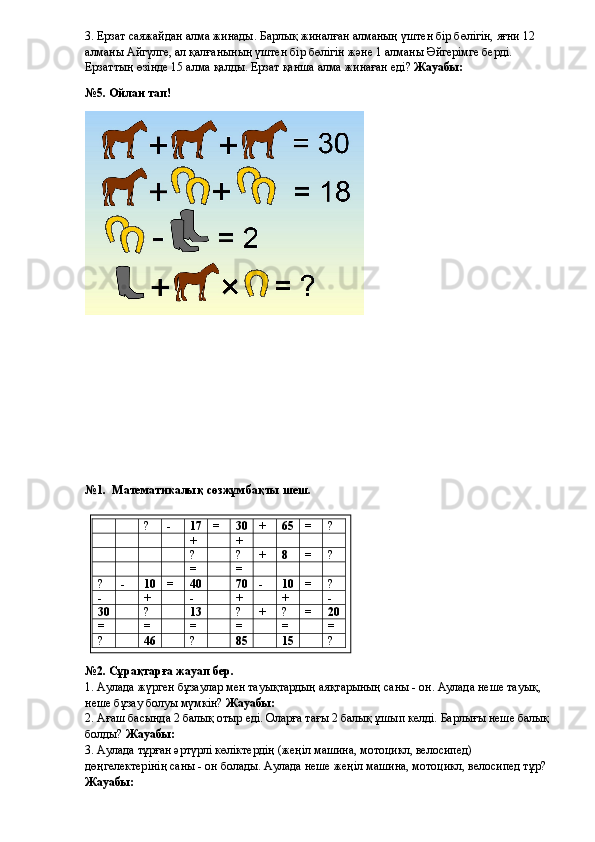 3. Ерзат саяжайдан алма жинады. Барлық жиналған алманың үштен бір бөлігін, яғни 12 
алманы Айгүлге, ал қалғанының үштен бір бөлігін және 1 алманы Әйгерімге берді. 
Ерзаттың өзінде 15 алма қалды. Ерзат қанша алма жинаған еді?  Жауабы: 
№5. Ойлан тап!
№1.  Математикалық сөзжұмбақты шеш.
№2. Сұрақтарға жауап бер.
1. Аулада жүрген бұзаулар мен тауықтардың аяқтарының саны - он. Аулада неше тауық, 
неше бұзау болуы мүмкін?  Жауабы: 
2. Ағаш басында 2 балық отыр еді. Оларға тағы 2 балық ұшып келді. Барлығы неше балық 
болды?  Жауабы: 
3. Аулада тұрған әртүрлі көліктердің (жеңіл машина, мотоцикл, велосипед) 
дөңгелектерінің саны - он болады. Аулада неше жеңіл машина, мотоцикл, велосипед тұр?  
Жауабы:  ? - 17 = 30 + 65 = ?
+ +
? ? + 8 = ?
= =
? - 10 = 40 70 - 10 = ?
- + - + + -
30 ? 13 ? + ? = 20
= = = = = =
? 46 ? 85 15 ? 