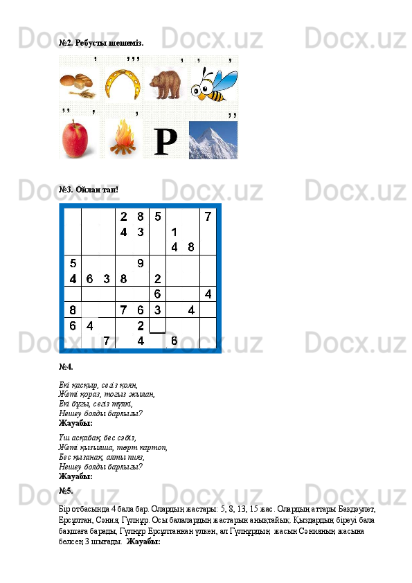 №2. Ребусты шешеміз.
№3. Ойлан тап!
№4.
Екі қасқыр, сегіз қоян,
Жеті қораз, тоғыз жылан,
Екі бұғы, сегіз түлкі,
Нешеу болды барлығы?
Жауабы: 
Үш асқабақ, бес сәбіз,
Жеті қызылша, төрт картоп,
Бес қызанақ, алты пияз,
Нешеу болды барлығы?
Жауабы: 
№5.
Бір отбасында 4 бала бар. Олардың жастары: 5, 8, 13, 15 жас.  Олардың аттары Бақдәулет, 
Ерсұлтан, Сәния, Гүлнұр. Осы балалардың жастарын анықтайық. Қыздардың біреуі бала 
бақшаға барады, Гүлнұр Ерсұлтаннан үлкен, ал Гүлнұрдың  жасын Сәнияның жасына 
бөлсең 3 шығады.   Жауабы: 