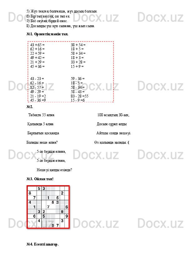 5) Жүз теңгең болғанша, жүз досың болсын.
6) Бір тал кессең, он тал ек.
7) Бес саусақ бірдей емес.
8) Досыңды үш күн сынама, үш жыл сына.
№1. Өрнектің мәнін тап. 
№2. 
    Табақта 55 алма                                                                                            100 асықтың 30-ын,
  Қолымда 5 алма                                                                                            Досым сұрап алды
 Барлығын қосқанда                                                                                 Айтшы сонда нешеуі
Болады неше алма?                                          Өз қолымда қалады.  (
                     5-ін бердім апама,
                     5-ін бердім атама,
                     Нешеуі қалды өзімде?  
№3. Ойлан тап!
№4. Есепті шығар.  43 + 65 = 38 + 54 =
62 + 16 = 18 + 5 =
22 + 59 = 58 + 34 =
49 + 42 = 18 + 3 =
21 + 29 = 33 + 28 =
45 + 36 = 15 + 9 =
43 - 23 = 59 - 36 =
62 - 16 = 18 - 5 =
82 - 57 = 58 - 34 =
49 - 29 = 58 - 43 =
21 - 19 = 2 83 - 28 = 55
45 - 36 = 9 15 - 9 = 6  