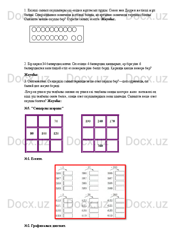 1. Екінші сынып оқушылары екі-екіден жұптасып тұрды. Сәкен мен Дәурен жетінші жұп 
болды. Олар алдынан санағанда жетінші болды, ал артынан санағанда төртінші болды. 
Сыныпта қанша оқушы бар? Суретін салып, есепте.  Жауабы:.
2. Бір қария 34 балмұздақ алған. Ол өзінде 4 балмұздақ қалдырып, әр біреуіне 6 
балмұздақтан келетіндей етіп өз немерелеріне бөліп берді. Қарияда қанша немере бар?
Жауабы: 
3. Салтанаттан: Сендердің сыныптарыңда неше озат оқушы бар?—деп сұрағанда, ол 
былай деп жауап береді:
-Егер ең үлкен үш таңбалы саннан ең үлкен екі таңбалы санды шегерсе және    нәтижені ең 
кіші үш таңбалы санға бөлсе, сонда озат оқушылардың саны шығады. Сыныпта неше озат 
оқушы болған?  Жауабы: 
№5. "Сиқырлы шаршы"
№1. Есепте.
№2. Графикалық диктант.                    
             
   