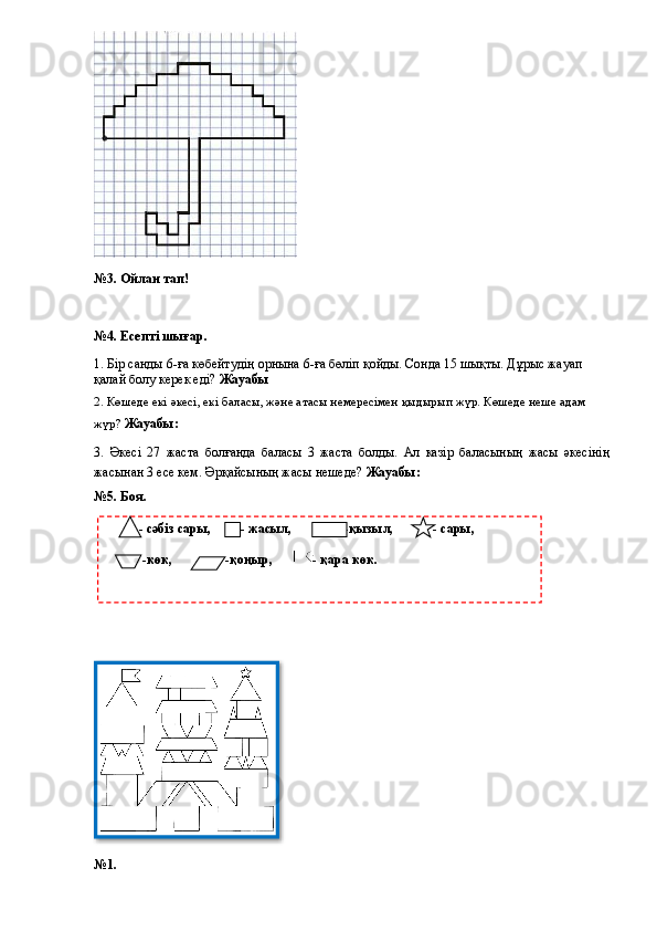 №3. Ойлан тап!
№4. Есепті шығар.
1. Бір санды 6-ға көбейтудің орнына 6-ға бөліп қойды. Сонда 15 шықты. Дұрыс жауап 
қалай болу керек еді?  Жауабы
2. Көшеде екі әкесі, екі баласы, және атасы немересімен қыдырып жүр. Көшеде неше адам 
жүр?  Жауабы: 
3.   Әкесі   27   жаста   болғанда   баласы   3   жаста   болды.   Ал   казір   баласының   жасы   әкесінің
жасынан 3 есе кем. Әрқайсының жасы нешеде?  Жауабы: 
№5. Боя.
№1.              - сәбіз сары,         - жасыл,                -қызыл,            - сары, 
           -көк,                -қоңыр,       - қара көк.  