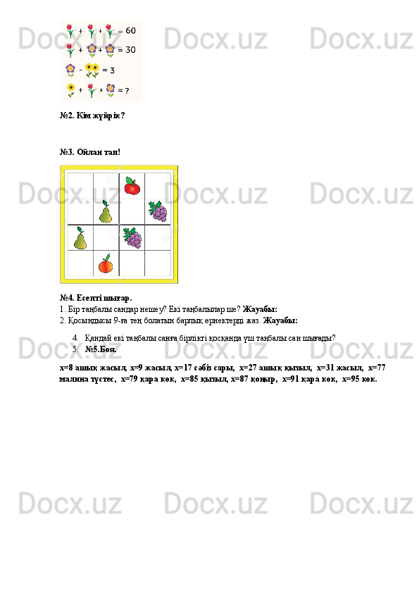 №2. Кім жүйрік?
       
№3. Ойлан тап!
№4. Есепті шығар.
1. Бір таңбалы сандар нешеу? Екі таңбалылар ше?  Жауабы: 
2. Қосындысы 9-ға тең болатын барлық өрнектерді жаз.  Жауабы: 
4. Қандай екі таңбалы санға бірлікті қосқанда үш таңбалы сан шығады? 
5. №5.Боя.
х=8 ашық жасыл, х=9 жасыл, х=17 сәбіз сары,  х=27 ашық қызыл,  х=31 жасыл,  х=77 
малина түстес,  х=79 қара көк,  х=85 қызыл, х=87 қоңыр,  х=91 қара көк,  х=95 көк.  