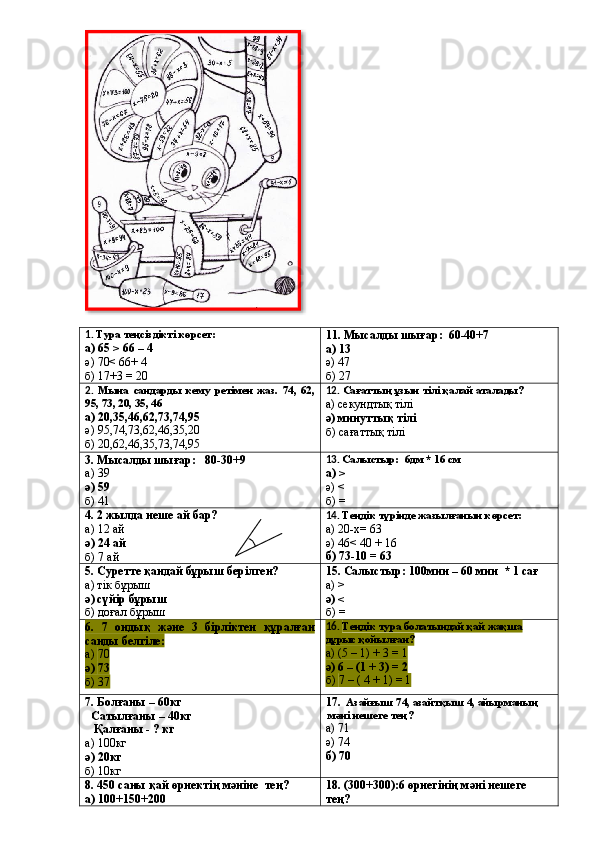 1.  Тура теңсіздікті көрсет:
а)  65 > 66 – 4
ә)  70< 66+ 4
б)  17+3 = 20 11. Мысалды шығар:  60-40+7
а)  13
ә)  47
б)  27
2.   Мына   сандарды   кему   ретімен   жаз.   74,   62,
95, 73, 20, 35, 46
а)  20,35,46,62,73,74,95
ә)  95,74,73,62,46,35,20
б)  20,62,46,35,73,74,95 12.  Сағаттың ұзын тілі қалай аталады?
а)  секундтық тілі
ә)  минуттық тілі
б)  сағаттық тілі
3. Мысалды шығар:   80-30+9
а)  39
ә)  59
б)  41 13.  Салыстыр:  6дм * 16 см
а)  >
ә)  <
б)  =
4. 2 жылда неше ай бар?
а)  12 ай
ә)  24 ай
б)  7 ай 14.  Теңдік түрінде жазылғанын көрсет:
а)  20-х= 63
ә)  46< 40 + 16
б)  73-10 = 63
5.  Суретте қандай бұрыш берілген?
а) тік бұрыш
ә) сүйір бұрыш
б) доғал бұрыш 1 5 .  Салыстыр: 100мин – 60 мин  * 1 сағ
а)  >
ә)  <
б)  =
6.   7   ондық   және   3   бірліктен   құралған
санды белгіле:
а)  70
ә)  73
б)  37 16.  Теңдік тура болатындай қай жақша
дұрыс қойылған?
а)  (5 – 1) + 3 = 1
ә)  6 – (1 + 3) = 2
б)  7 – ( 4 + 1) = 1
7. Болғаны – 60кг
  Сатылғаны – 40кг
   Қалғаны - ? кг
а)  100кг
ә)  20кг
б)  10кг 17.   Азайғыш 74, азайтқыш 4, айырманың
 мәні нешеге тең?
а)  71
ә)  74
б)  70
8.  450 саны қай өрнектің мәніне    тең?
а)  100+150+200 18. (300+300):6 өрнегінің мәні нешеге
тең?  