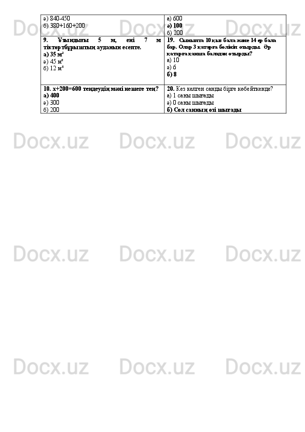 ә)  840-450
б) 380+160+200 а) 600
ә) 100
б) 200
9.   Ұзындығы   5   м,   ені   7   м
тіктөртбұрыштың ауданын есепте.
а)  35 м²
ә)  45 м²
б)  12 м² 19.       Сыныпта 1 0  қыз бала және 1 4  ер бала
бар. Олар 3 қатарға бөлініп отырды.  Әр 
қатарға қанша баладан отырды?
а)  10
ә)  6
б)  8
10. х+200=600  теңдеудің мәні нешеге тең ?
а)  400
ә)  300
б)  200 2 0 .  Кез келген санды бірге көбейткенде?
а)  1 саны шығады
ә)  0 саны шығады
б)  Сол санның өзі шығады 