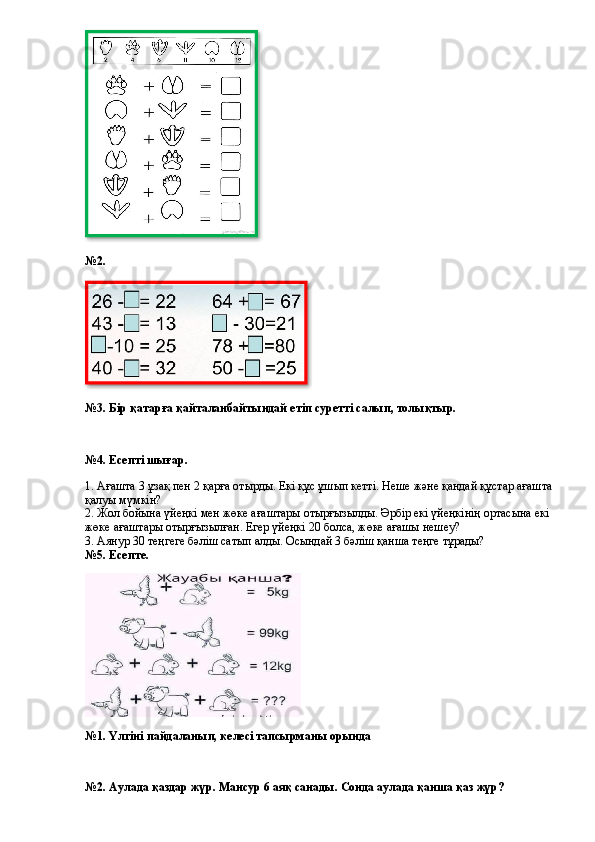 №2.
№3. Бір қатарға қайталанбайтындай етіп суретті салып, толықтыр.
№4. Есепті шығар.
1. Ағашта 3 ұзақ пен 2 қарға отырды. Екі құс ұшып кетті. Неше және қандай құстар ағашта
қалуы мүмкін? 
2. Жол бойына үйеңкі мен жөке ағаштары отырғызылды. Әрбір екі үйеңкінің ортасына екі 
жөке ағаштары отырғызылған. Егер үйеңкі 20 болса, жөке ағашы нешеу?  
3. Аянур 30 теңгеге бәліш сатып алды. Осындай 3 бәліш қанша теңге тұрады?  
№5. Есепте.
№1. Үлгіні пайдаланып, келесі тапсырманы орында
№2. Аулада қаздар жүр. Мансур 6 аяқ санады. Сонда аулада қанша қаз жүр?   