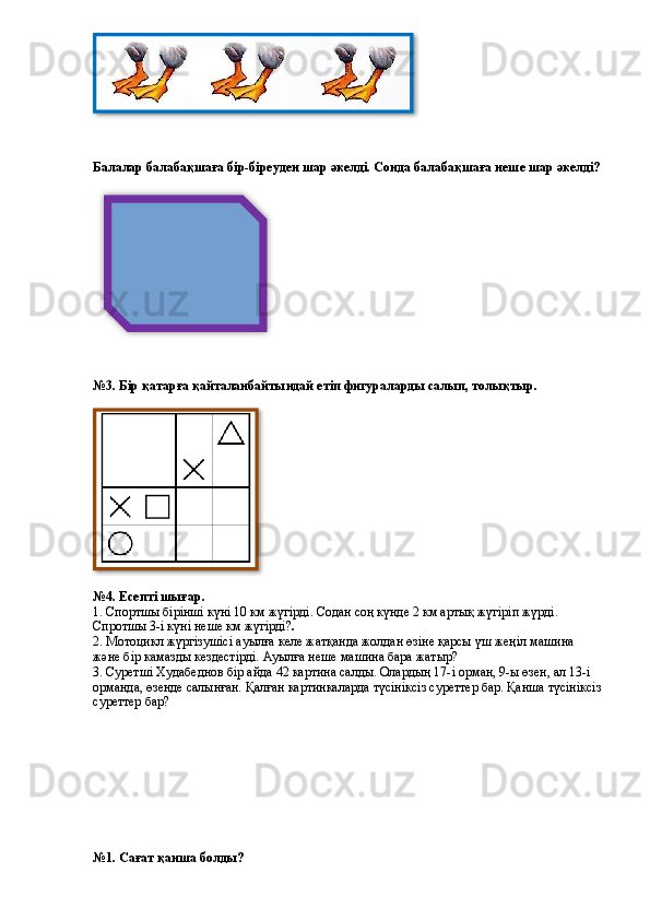 Балалар балабақшаға бір-біреуден шар әкелді. Сонда балабақшаға неше шар әкелді?
№3. Бір қатарға қайталанбайтындай етіп фигураларды салып, толықтыр.
№4. Есепті шығар.
1. Спортшы бірінші күні 10 км жүгірді. Содан соң күнде 2 км артық жүгіріп жүрді. 
Спротшы 3-і күні неше км жүгірді? .
2. Мотоцикл жүргізушісі ауылға келе жатқанда жолдан өзіне қарсы үш жеңіл машина 
және бір камазды кездестірді. Ауылға неше машина бара жатыр?  
3.  Суретші Худабеднов бір айда 42 картина салды. Олардың 17- і  орман, 9- ы  өзен, ал 13 -і 
орманда, өзенде салынған. Қалған картинкаларда түсініксіз суреттер бар. Қанша түсініксіз
суреттер бар?  
№1. Сағат қанша болды?    