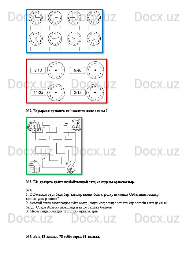 №2. Бауырсақ орманға қай жолмен жете алады?
№3.   Бір қатарға қайталанбайтындай етіп, сандарды орналастыр.
№4.
1. Отбасында төрт бала бар: қыздар қанша болса, ұлдар да сонша.Отбасында қыздар 
қанша, ұлдар қанша?  
2. Абылай тақта шоколадты екіге бөлді, содан соң оның бөлінген бір бөлігін тағы да екіге 
бөлді. Сонда Абылай шоколадты неше бөлікке бөлген?  
3. Мына сандар қандай тәртіппен орналасқан?  
№5. Боя. 13-жасыл, 78-сәбіз сары, 81-қызыл.    