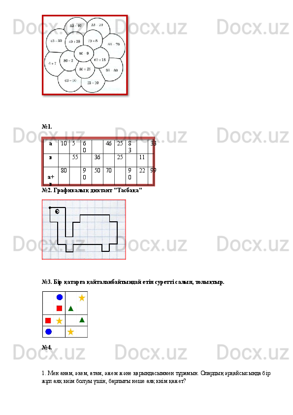 №1.
№2. Графикалық диктант "Тасбақа"
№3. Бір қатарға қайталанбайтындай етіп суретті салып, толықтыр.
№4.
1. Мен анам, әкем, атам, әжем және қарындасыммен тұрамын. Олардың әрқайсысында бір 
жұп аяқ киім болуы үшін, барлығы неше аяқ киім қажет?  а 10 5 6
0 46 25 8
3 33
в 55 36 25 11
а+
в 80 9
0 50 70 9
0 22 99  