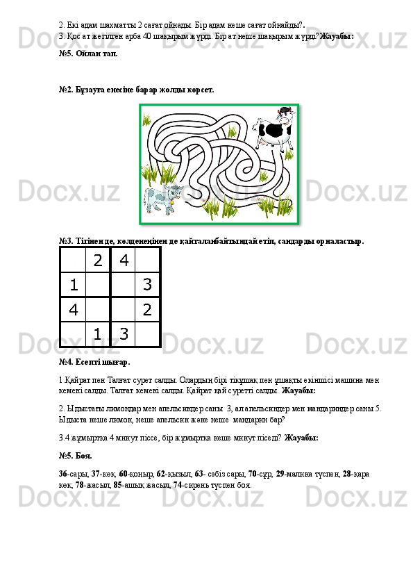 2.  Екі адам шахматты 2 сағат ойнады. Бір адам неше сағат ойнайды? .
3. Қос ат жегілген арба 40 шақырым жүрді. Бір ат неше шақырым жүрді? Жауабы: 
№5. Ойлан тап.
№2. Бұзауға енесіне барар жолды көрсет.
№3. Тігінен де, көлденеңінен де қайталанбайтындай етіп, сандарды орналастыр.
№4. Есепті шығар.
1.Қайрат пен Талғат сурет салды. Олардың бірі тікұшақ пен ұшақты екіншісі машина мен 
кемені салды. Талғат кемені салды. Қайрат қай суретті салды.  Жауабы: 
2. Ыдыстағы лимондар мен апельсиндер саны    3, ал апельсиндер мен мандариндер саны 5.
Ыдыста неше лимон, неше апельсин және неше    мандарин бар?
3.4 жұмыртқа 4 минут піссе, бір жұмыртқа неше минут піседі?  Жауабы: 
№5. Боя.
36 -сары,  37- көк,  60 -қоңыр,  62- қызыл,  63 - сәбіз сары,  70- сұр,  29 -малина түспен,  28- қара 
көк,  78 -жасыл,  85 -ашық жасыл,  74 -сирень түспен боя.  