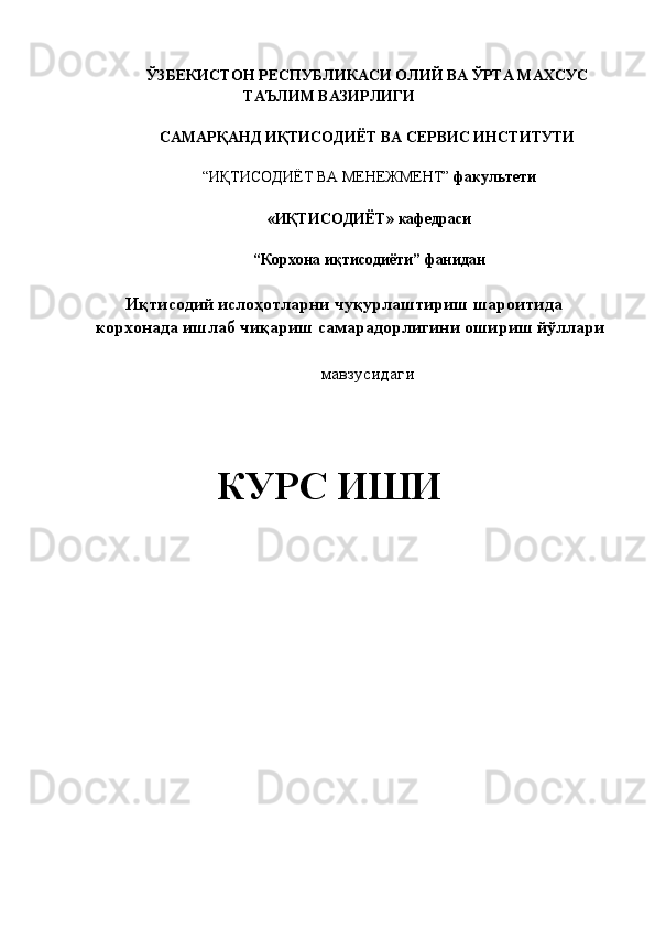 ЎЗБЕКИСТОН РЕСПУБЛИКАСИ ОЛИЙ ВА   ЎРТА МАХСУС
ТАЪЛИМ ВАЗИРЛИГИ 
 
САМАРҚАНД ИҚТИСОДИЁТ ВА СЕРВИС ИНСТИТУТИ  
 
“ИҚТИСОДИЁТ ВА МЕНЕЖМЕНТ”  факультети  
 
«ИҚТИСОДИЁТ»   кафедраси  
 
“Корхона иқтисодиёти”   фанидан 
 
Иқтисодий ислoҳoтларни чуқурлаштириш шароитида 
корхонада ишлаб чиқариш самарадорлигини ошириш йўллари 
 
мавзусидаги 
 
  
КУРС ИШИ  
   
 
 
 
     
 
 
 
 
 
  
  