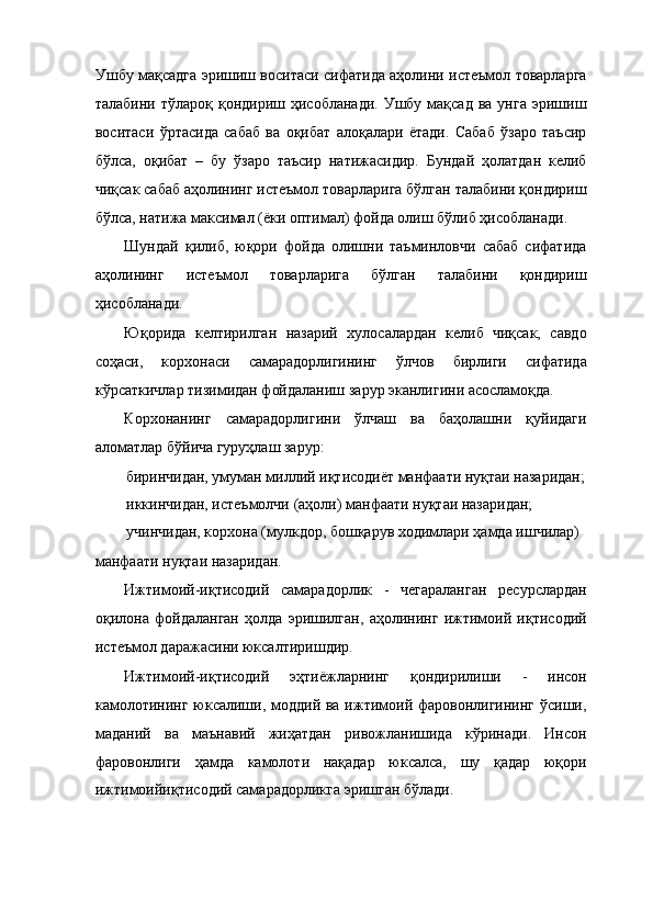 Ушбу мақсадга эришиш воситаси сифатида аҳолини истеъмол товарларга
талабини  тўлароқ қондириш  ҳисобланади.  Ушбу мақсад  ва  унга  эришиш
воситаси   ўртасида   сабаб   ва   оқибат   алоқалари   ётади.   Сабаб   ўзаро   таъсир
бўлса,   оқибат   –   бу   ўзаро   таъсир   натижасидир.   Бундай   ҳолатдан   келиб
чиқсак сабаб аҳолининг истеъмол товарларига бўлган талабини қондириш
бўлса, натижа максимал (ёки оптимал) фойда олиш бўлиб ҳисобланади. 
Шундай   қилиб,   юқори   фойда   олишни   таъминловчи   сабаб   сифатида
аҳолининг   истеъмол   товарларига   бўлган   талабини   қондириш
ҳисобланади. 
Юқорида   келтирилган   назарий   хулосалардан   келиб   чиқсак,   савдо
соҳаси,   корхонаси   самарадорлигининг   ўлчов   бирлиги   сифатида
кўрсаткичлар тизимидан фойдаланиш зарур эканлигини асосламоқда. 
Корхонанинг   самарадорлигини   ўлчаш   ва   баҳолашни   қуйидаги
аломатлар бўйича гуруҳлаш зарур: 
биринчидан, умуман миллий иқтисодиёт манфаати нуқтаи назаридан;
иккинчидан, истеъмолчи (аҳоли) манфаати нуқтаи назаридан; 
учинчидан, корхона (мулкдор, бошқарув ходимлари ҳамда ишчилар) 
манфаати нуқтаи назаридан. 
Ижтимоий-иқтисодий   самарадорлик   -   чегараланган   ресурслардан
оқилона   фойдаланган   ҳолда   эришилган,   аҳолининг   ижтимоий   иқтисодий
истеъмол даражасини юксалтиришдир. 
Ижтимоий-иқтисодий   эҳтиёжларнинг   қондирилиши   -   инсон
камолотининг юксалиши, моддий ва ижтимоий фаровонлигининг ўсиши,
маданий   ва   маънавий   жиҳатдан   ривожланишида   кўринади.   Инсон
фаровонлиги   ҳамда   камолоти   нақадар   юксалса,   шу   қадар   юқори
ижтимоийиқтисодий самарадорликга эришган бўлади.  