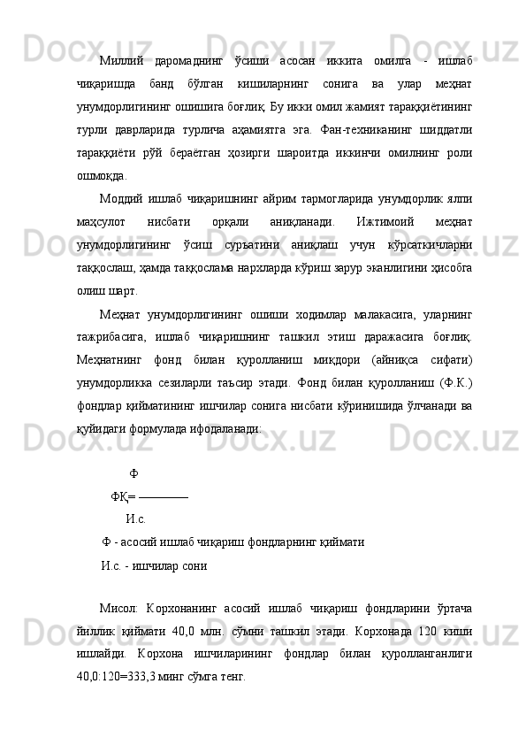 Миллий   даромаднинг   ўсиши   асосан   иккита   омилга   -   ишлаб
чиқаришда   банд   бўлган   кишиларнинг   сонига   ва   улар   меҳнат
унумдорлигининг ошишига боғлиқ. Бу икки омил жамият тараққиётининг
турли   даврларида   турлича   аҳамиятга   эга.   Фан-техниканинг   шиддатли
тараққиёти   рўй   бераётган   ҳозирги   шароитда   иккинчи   омилнинг   роли
ошмоқда. 
Моддий   ишлаб   чиқаришнинг   айрим   тармогларида   унумдорлик   ялпи
маҳсулот   нисбати   орқали   аниқланади.   Ижтимоий   меҳнат
унумдорлигининг   ўсиш   суръатини   аниқлаш   учун   кўрсаткичларни
таққослаш, ҳамда таққослама нархларда кўриш зарур эканлигини ҳисобга
олиш шарт. 
Меҳнат   унумдорлигининг   ошиши   ходимлар   малакасига,   уларнинг
тажрибасига,   ишлаб   чиқаришнинг   ташкил   этиш   даражасига   боғлиқ.
Меҳнатнинг   фонд   билан   қуролланиш   миқдори   (айниқса   сифати)
унумдорликка   сезиларли   таъсир   этади.   Фонд   билан   қуролланиш   (Ф.К.)
фондлар қийматининг ишчилар сонига нисбати кўринишида ўлчанади  ва
қуйидаги формулада ифодаланади: 
 
         Ф 
   ФҚ= ———— 
        И.с. 
Ф - асосий ишлаб чиқариш фондларнинг қиймати 
И.с. - ишчилар сони 
 
Мисол:   Корхонанинг   асосий   ишлаб   чиқариш   фондларини   ўртача
йиллик   қиймати   40,0   млн.   сўмни   ташкил   этади.   Корхонада   120   киши
ишлайди.   Корхона   ишчиларининг   фондлар   билан   қуролланганлиги
40,0:120=333,3 минг сўмга тенг.  