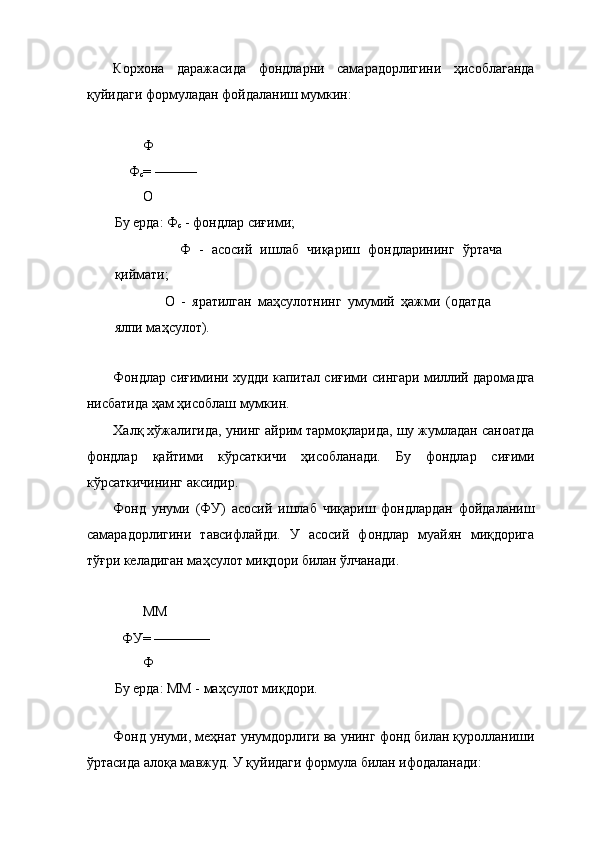 Корхона   даражасида   фондларни   самарадорлигини   ҳисоблаганда
қуйидаги формуладан фойдаланиш мумкин: 
 
        Ф 
    Ф
с = ——— 
        О 
Бу ерда: Ф
с  - фондлар сиғими; 
                Ф   -   асосий   ишлаб   чиқариш   фондларининг   ўртача
қиймати; 
                О   -   яратилган   маҳсулотнинг   умумий   ҳажми   (одатда
ялпи маҳсулот). 
 
Фондлар сиғимини худди капитал сиғими сингари миллий даромадга
нисбатида ҳам ҳисоблаш мумкин. 
Халқ хўжалигида, унинг айрим тармоқларида, шу жумладан саноатда
фондлар   қайтими   кўрсаткичи   ҳисобланади.   Бу   фондлар   сиғими
кўрсаткичининг аксидир. 
Фонд   унуми   (ФУ)   асосий   ишлаб   чиқариш   фондлардан   фойдаланиш
самарадорлигини   тавсифлайди.   У   асосий   фондлар   муайян   миқдорига
тўғри келадиган маҳсулот миқдори билан ўлчанади. 
 
        ММ 
  ФУ= ———— 
        Ф 
Бу ерда: ММ - маҳсулот миқдори. 
 
Фонд унуми, меҳнат унумдорлиги ва унинг фонд билан қуролланиши
ўртасида алоқа мавжуд. У қуйидаги формула билан ифодаланади:  