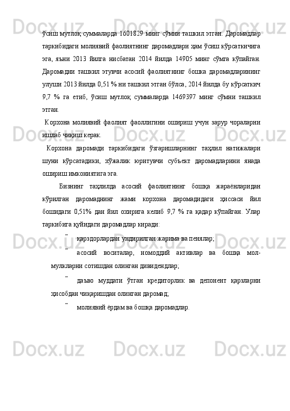 ўсиш мутлоқ суммаларда 1601829 минг сўмни ташкил этган. Даромадлар
таркибидаги молиявий фаолиятнинг даромадлари ҳам ўсиш кўрсаткичига
эга,   яъни   2013   йилга   нисбатан   2014   йилда   14905   минг   сўмга   кўпайган.
Даромадни   ташкил   этувчи   асосий   фаолиятнинг   бошка   даромадларининг
улуши 2013 йилда 0,51 % ни ташкил этган бўлса, 2014 йилда бу кўрсаткич
9,7   %   га   етиб,   ўсиш   мутлоқ   суммаларда   1469397   минг   сўмни   ташкил
этган. 
  Корхона   молиявий   фаолият   фаоллигини   ошириш   учун   зарур   чораларни
ишлаб чиқиш керак. 
  Корхона   даромади   таркибидаги   ўзгаришларнинг   таҳлил   натижалари
шуни   кўрсатадики,   хўжалик   юритувчи   субъект   даромадларини   янада
ошириш имкониятига эга. 
Бизнинг   таҳлилда   асосий   фаолиятнинг   бошқа   жараёнларидан
кўрилган   даромаднинг   жами   корхона   даромадидаги   ҳиссаси   йил
бошидаги   0,51%   дан   йил   охирига   келиб   9,7   %   га   қадар   кўпайган.   Улар
таркибига қуйидаги даромадлар киради: 
 қарздорлардан ундирилган жарима ва пенялар; 
 асосий   воситалар,   номоддий   активлар   ва   бошқа   мол-
мулкларни сотишдан олинган дивидендлар; 
 даъво   муддати   ўтган   кредиторлик   ва   депонент   қарзларни
ҳисобдан чиқаришдан олинган даромад; 
 молиявий ёрдам ва бошқа даромадлар.    