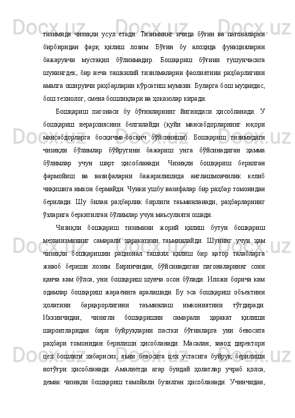 тизимида   чизиқли   усул   ётади.   Тизимнинг   ичида   бўғин   ва   пағоналарни
бирбиридан   фарқ   қилиш   лозим.   Бўғин   бу   алоҳида   функцияларни
бажарувчи   мустақил   бўлинмадир.   Бошқариш   бўғини   тушунчасига
шунингдек,   бир   неча   ташкилий   тизилмаларни   фаолиятини   раҳбарлигини
амалга оширувчи раҳбарларни кўрсатиш мумкин. Буларга бош муҳандис,
бош технолог, смена бошлиқлари ва ҳоказолар киради. 
Бошқариш   пагонаси   бу   бўғинларнинг   йигиндиси   ҳисобланади.   У
бошқариш   иерархиясини   белгилайди   (қуйи   мансабдорларнинг   юқори
мансабдорларга   босқичма-босқич   бўйсиниши).   Бошқариш   тизимидаги
чизиқли   бўлимлар   бўйругини   бажариш   унга   бўйсинадиган   ҳамма
бўлимлар   учун   шарт   ҳисобланади.   Чизиқли   бошқариш   берилган
фармойиш   ва   вазифаларни   бажарилишида   англашмовчилик   келиб
чиқишига имкон бермайди. Чунки ушбу вазифалар бир раҳбар томонидан
берилади.   Шу   билан   раҳбарлик   бирлиги   таъминланади,   раҳбарларнинг
ўзларига беркитилган бўлимлар учун маъсулияти ошади. 
Чизиқли   бошқариш   тизимини   жорий   қилиш   бутун   бошқариш
механизмининг   самарали   ҳаракатини   таъминлайди.   Шунинг   учун   ҳам
чизиқли   бошқаришни   рационал   ташкил   қилиш   бир   қатор   талабларга
жавоб   бериши   лозим.   Биринчидан,   бўйсинадиган   пагоналарнинг   сони
қанча   кам   бўлса,   уни   бошқариш   шунча   осон   бўлади.   Иложи   борича   кам
одамлар   бошқариш   жараёнига   аралашади.   Бу   эса   бошқариш   объектини
ҳолатини   барқарорлигини   таъминлаш   имкониятини   тўгдиради.
Иккинчидан,   чизигли   бошқаришни   самарали   ҳаракат   қилиши
шароитларидан   бири   буйруқларни   пастки   бўғинларга   уни   бевосита
раҳбари   томонидан   берилиши   ҳисобланади.   Масалан,   завод   директори
цех   бошлиги   хабарисиз,   яъни   бевосита   цех   устасига   буйруқ   берилиши
нотўғри   ҳисобланади.   Амалиётда   агар   бундай   ҳолатлар   учраб   қолса,
демак   чизиқли   бошқариш   тамойили   бузилган   ҳисобланади.   Учинчидан, 