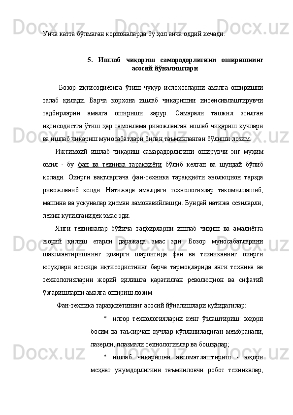 Унча катта бўлмаган корхоналарда бу ҳол анча оддий кечади. 
 
5.   Ишлаб   чиқариш   самарадорлигини   оширишнинг
асосий йўналишлари  
 
  Бозор   иқтисодиётига   ўтиш   чуқур   ислоҳотларни   амалга   оширишни
талаб   қилади.   Барча   корхона   ишлаб   чиқаришни   интенсивлаштирувчи
тадбирларни   амалга   ошириши   зарур.   Самарали   ташкил   этилган
иқтисодиётга   ўтиш  ҳар  тамонлама  ривожланган  ишлаб  чиқариш  кучлари
ва ишлаб чиқариш муносабатлари билан таъминланган бўлиши лозим. 
Ижтимоий   ишлаб   чиқариш   самарадорлигини   оширувчи   энг   муҳим
омил   -   бу   фан   ва   техника   тараққиёти   бўлиб   келган   ва   шундай   бўлиб
қолади.   Охирги   вақтларгача   фан-техника   тараққиёти   эволюцион   тарзда
ривожланиб   келди.   Натижада   амалдаги   технологиялар   такомиллашиб,
машина ва ускуналар қисман замонавийлашди. Бундай натижа сезиларли,
лекин кутилганидек эмас эди. 
Янги   техникалар   бўйича   тадбирларни   ишлаб   чиқиш   ва   амалиётга
жорий   қилиш   етарли   даражада   эмас   эди.   Бозор   муносабатларини
шакллантиришнинг   ҳозирги   шароитида   фан   ва   техниканинг   охирги
ютуқлари   асосида   иқтисодиётнинг   барча   тармоқларида   янги   техника   ва
технологияларни   жорий   қилишга   қаратилган   революцион   ва   сифатий
ўзгаришларни амалга ошириш лозим. 
Фан-техника тараққиётининг асосий йўналишлари қуйидагилар: 
* илгор   технологияларни   кенг   ўзлаштириш:   юқори
босим   ва   таъсирчан   кучлар   қўлланиладиган   мембранали,
лазерли, плазмали технологиялар ва бошқалар; 
* ишлаб   чиқаришни   автоматлаштириш   -   юқори
меҳнат   унумдорлигини   таъминловчи   робот   техникалар, 