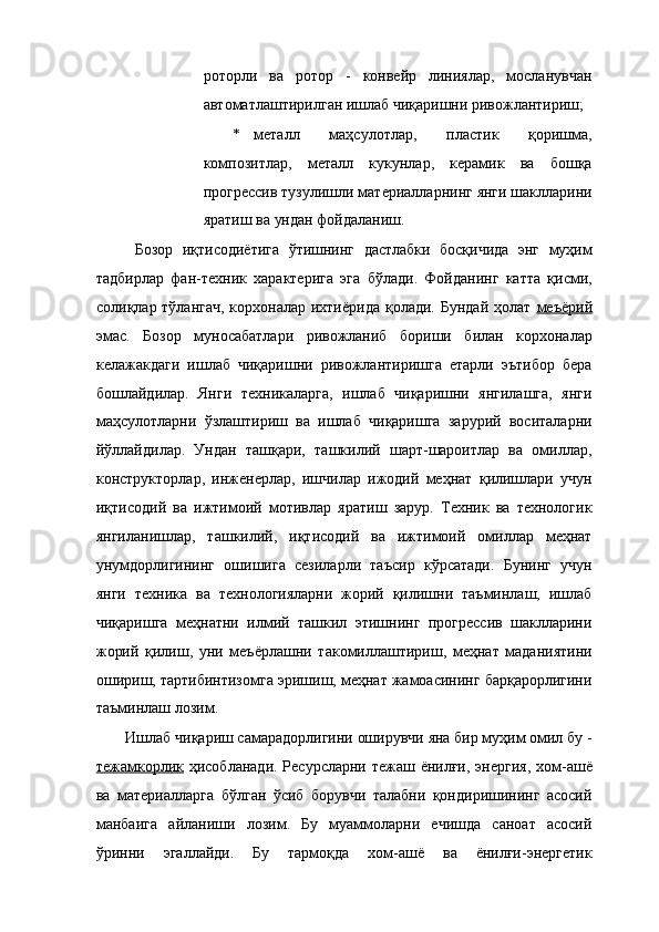 роторли   ва   ротор   -   конвейр   линиялар,   мосланувчан
автоматлаштирилган ишлаб чиқаришни ривожлантириш; 
* металл   маҳсулотлар,   пластик   қоришма,
композитлар,   металл   кукунлар,   керамик   ва   бошқа
прогрессив тузулишли материалларнинг янги шаклларини
яратиш ва ундан фойдаланиш. 
  Бозор   иқтисодиётига   ўтишнинг   дастлабки   босқичида   энг   муҳим
тадбирлар   фан-техник   характерига   эга   бўлади.   Фойданинг   катта   қисми,
солиқлар тўлангач,  корхоналар ихтиёрида қолади. Бундай ҳолат   меъёрий
эмас.   Бозор   муносабатлари   ривожланиб   бориши   билан   корхоналар
келажакдаги   ишлаб   чиқаришни   ривожлантиришга   етарли   эътибор   бера
бошлайдилар.   Янги   техникаларга,   ишлаб   чиқаришни   янгилашга,   янги
маҳсулотларни   ўзлаштириш   ва   ишлаб   чиқаришга   зарурий   воситаларни
йўллайдилар.   Ундан   ташқари,   ташкилий   шарт-шароитлар   ва   омиллар,
конструкторлар,   инженерлар,   ишчилар   ижодий   меҳнат   қилишлари   учун
иқтисодий   ва   ижтимоий   мотивлар   яратиш   зарур.   Техник   ва   технологик
янгиланишлар,   ташкилий,   иқтисодий   ва   ижтимоий   омиллар   меҳнат
унумдорлигининг   ошишига   сезиларли   таъсир   кўрсатади.   Бунинг   учун
янги   техника   ва   технологияларни   жорий   қилишни   таъминлаш,   ишлаб
чиқаришга   меҳнатни   илмий   ташкил   этишнинг   прогрессив   шаклларини
жорий   қилиш,   уни   меъёрлашни   такомиллаштириш,   меҳнат   маданиятини
ошириш, тартибинтизомга эришиш, меҳнат жамоасининг барқарорлигини
таъминлаш лозим. 
Ишлаб чиқариш самарадорлигини оширувчи яна бир муҳим омил бу -
тежамкорлик   ҳисобланади. Ресурсларни тежаш ёнилғи, энергия,  хом-ашё
ва   материалларга   бўлган   ўсиб   борувчи   талабни   қондиришининг   асосий
манбаига   айланиши   лозим.   Бу   муаммоларни   ечишда   саноат   асосий
ўринни   эгаллайди.   Бу   тармоқда   хом-ашё   ва   ёнилғи-энергетик 