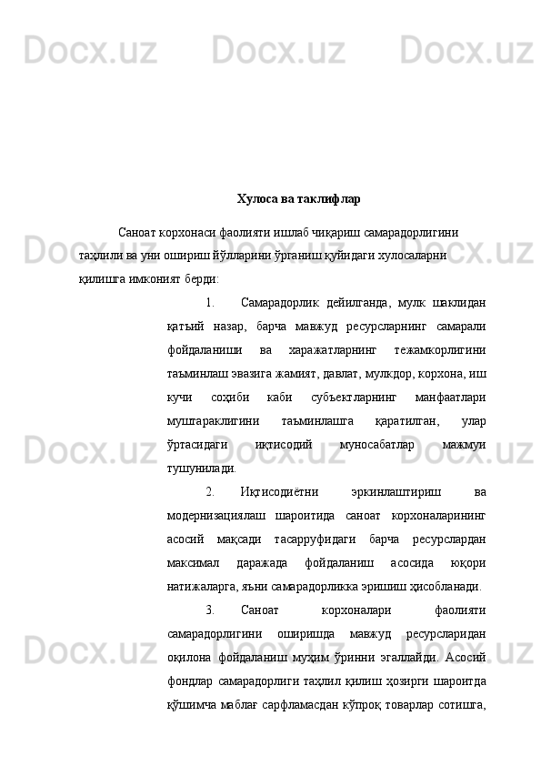  
 
 
 
 
 
 
 
Хулоса ва таклифлар 
 
Саноат корхонаси фаолияти ишлаб чиқариш самарадорлигини 
таҳлили ва уни ошириш йўлларини   ўрганиш қуйидаги хулосаларни 
қилишга имконият берди: 
1. Самарадорлик   дейилганда,   мулк   шаклидан
қатъий   назар,   барча   мавжуд   ресурсларнинг   самарали
фойдаланиши   ва   харажатларнинг   тежамкорлигини
таъминлаш эвазига жамият, давлат, мулкдор, корхона, иш
кучи   соҳиби   каби   субъектларнинг   манфаатлари
муштараклигини   таъминлашга   қаратилган,   улар
ўртасидаги   иқтисодий   муносабатлар   мажмуи
тушунилади. 
2. Иқтисодиётни   эркинлаштириш   ва
модернизациялаш   шароитида   саноат   корхоналарининг
асосий   мақсади   тасарруфидаги   барча   ресурслардан
максимал   даражада   фойдаланиш   асосида   юқори
натижаларга, яъни самарадорликка эришиш ҳисобланади. 
3. Саноат   корхоналари   фаолияти
самарадорлигини   оширишда   мавжуд   ресурсларидан
оқилона   фойдаланиш   муҳим   ўринни   эгаллайди.   Асосий
фондлар   самарадорлиги   таҳлил   қилиш   ҳозирги   шароитда
қўшимча маблағ  сарфламасдан кўпроқ товарлар сотишга, 