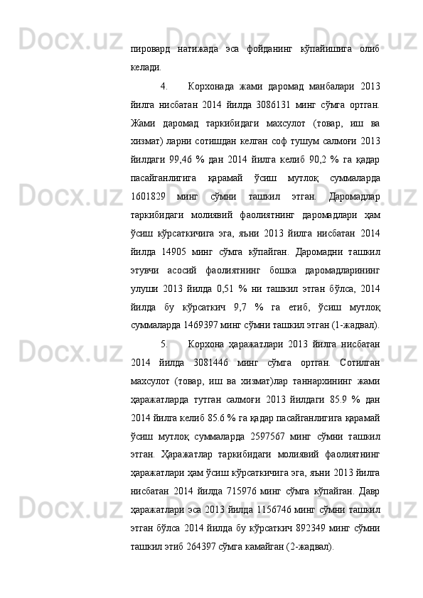 пировард   натижада   эса   фойданинг   кўпайишига   олиб
келади. 
4. Корхонада   жами   даромад   манбалари   2013
йилга   нисбатан   2014   йилда   3086131   минг   сўмга   ортган.
Жами   даромад   таркибидаги   махсулот   (товар,   иш   ва
хизмат) ларни сотишдан келган соф  тушум  салмоғи 2013
йилдаги   9,46   %   дан   2014   йилга   келиб   90,2   %   га   қадар
пасайганлигига   қарамай   ўсиш   мутлоқ   суммаларда
1601829   минг   сўмни   ташкил   этган.   Даромадлар
таркибидаги   молиявий   фаолиятнинг   даромадлари   ҳам
ўсиш   кўрсаткичига   эга,   яъни   2013   йилга   нисбатан   2014
йилда   14905   минг   сўмга   кўпайган.   Даромадни   ташкил
этувчи   асосий   фаолиятнинг   бошка   даромадларининг
улуши   2013   йилда   0,51   %   ни   ташкил   этган   бўлса,   2014
йилда   бу   кўрсаткич   9,7   %   га   етиб,   ўсиш   мутлоқ
суммаларда 1469397 минг сўмни ташкил этган (1-жадвал).
5. Корхона   ҳаражатлари   2013   йилга   нисбатан
2014   йилда   3081446   минг   сўмга   ортган.   Сотилган
махсулот   (товар,   иш   ва   хизмат)лар   таннархининг   жами
ҳаражатларда   тутган   салмоғи   2013   йилдаги   85.9   %   дан
2014 йилга келиб 85.6 % га қадар пасайганлигига қарамай
ўсиш   мутлоқ   суммаларда   2597567   минг   сўмни   ташкил
этган.   Ҳаражатлар   таркибидаги   молиявий   фаолиятнинг
ҳаражатлари ҳам ўсиш кўрсаткичига эга, яъни 2013 йилга
нисбатан   2014   йилда   715976   минг   сўмга   кўпайган.   Давр
ҳаражатлари эса 2013 йилда 1156746 минг сўмни ташкил
этган  бўлса  2014 йилда  бу  кўрсаткич  892349  минг  сўмни
ташкил этиб 264397 сўмга камайган (2-жадвал).  
